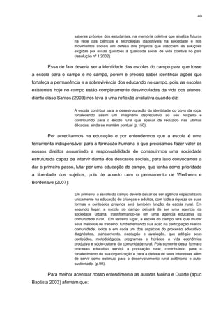 40



                     saberes próprios dos estudantes, na memória coletiva que sinaliza futuros
                     na rede das ciências e tecnologias disponíveis na sociedade e nos
                     movimentos sociais em defesa dos projetos que associem as soluções
                     exigidas por essas questões à qualidade social de vida coletiva no país
                     (resolução nº 1.2002).

       Essa de fato deveria ser a identidade das escolas do campo para que fosse
a escola para o campo e no campo, porem é preciso saber identificar ações que
fortaleça a permanência e a sobrevivência dos educando no campo, pois, as escolas
existentes hoje no campo estão completamente desvinculadas da vida dos alunos,
diante disso Santos (2003) nos leva a uma reflexão avaliativa quando diz:

                     A escola contribui para a desestruturação da identidade do povo da roça;
                     fortalecendo assim um imaginário depreciativo ao seu respeito e
                     contribuindo para o êxodo rural que apesar de reduzido nas ultimas
                     décadas, ainda se mantém pontual (p.150).

       Por acreditarmos na educação e por entendermos que a escola é uma
ferramenta indispensável para a formação humana e que precisamos fazer valer os
nossos direitos assumindo a responsabilidade de construirmos uma sociedade
estruturada capaz de intervir diante dos descasos sociais, para isso convocamos a
dar o primeiro passo, lutar por uma educação do campo, que tenha como prioridade
a liberdade dos sujeitos, pois de acordo com o pensamento de Werlheim e
Bordenave (2007):

                     Em primeiro, a escola do campo deverá deixar de ser agência especializada
                     unicamente na educação de crianças e adultos, com toda a riqueza de suas
                     formas e conteúdos próprios será também função da escola rural. Em
                     segundo lugar, a escola do campo deixará de ser uma agencia da
                     sociedade urbana, transformando-se em uma agência educativa da
                     comunidade rural. Em terceiro lugar, a escola do campo terá que mudar
                     seus métodos de trabalho, fundamentando sua ação na participação real da
                     comunidade, todos e em cada um dos aspectos do processo educativo;
                     diagnóstico, planejamento, execução e avaliação, que adéqüe seus
                     conteúdos, metodológicos, programas e horários a vida econômica
                     produtiva e sócio-cultural da comunidade rural. Pois somente desta forma o
                     processo educativo servirá a população rural; contribuindo para o
                     fortalecimento de sua organização e para a defesa de seus interesses além
                     de servir como estimulo para o desenvolvimento rural autônomo e auto-
                     sustentado. (p.98).

       Para melhor acentuar nosso entendimento as autoras Molina e Duarte (apud
Baptista 2003) afirmam que:
 