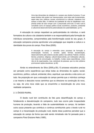 41



                     Uma das dimensões da cidadania é o acesso aos direitos humanos. E que
                     esses direitos não podem ser hierarquizados, pois todos são fundamentais,
                     sejam eles civis, políticos, sociais, econômicos ou culturais, cidadania é ter
                     acesso a todos eles. A melhoria da qualidade de vida do trabalhador rural,
                     precisa antes de tudo romper com o preconceito anti-rural. O meio rural é
                     concebido como um espaço político social, econômico, produtivo, ambiental
                     e cultural de desenvolvimento potencializado de sustentabilidade. (p.91).

        A educação do campo respeitará as particularidades do indivíduo, e será
formadora da cultura e da cidadania também e se responsabilizará pela formação de
indivíduos conscientes, comprometidos pela transformação social do seu grupo. A
educação campesina precisa aprofundar uma pedagogia que respeite a cultura e a
identidade dos povos do campo. Para Silva (2005).

                     A educação do campo é entendida como processo de formação e
                     emancipação humana, e envolve: ações formais escolarização,
                     desenvolvimento pelo sistema escolar público nas esferas Federal, sindical,
                     técnica, produtiva, religiosa, cultural desenvolvida, por instituições culturais,
                     nos meios de comunicação, no trabalho, muitas vezes espontâneas, vindo
                     não só de organizações, mas, sobretudo de pessoas, que na vida cotidiana
                     promoveram ações educativas. (p.48).

        Ainda no entendimento de Silva (2005.p.50). O processo educativo precisa
ser pensado como experiência que atinja todas as dimensões do sujeito; social,
econômico, político, cultural, ambiental, ético, espiritual, que aborde a vida como um
todo. Na proporção em que a educação do campo permita que o indivíduo conheça
a se mesmo e descubra novos caminhos que os direcione na construção do novo,
ou seja, de uma nova visão que os encaminhe a reconstrução de uma nova
realidade campesina.

2. 3. ÊXODO RURAL

        O êxodo rural tem contribuído de fato para desertificação do campo e
fortalecendo a desvalorização do campesino, tudo isso ocorre pela incapacidade
humana de produção, levando a falta de sustentabilidade no campo, há também
outra causa presente que contribuiu e continua contribuindo para o êxodo rural no
campo é a mecanização da produção rural, diante disso pudemos perceber que a
educação do campo da forma que está sendo ministrada não foi pensada para o
campesino Para Graziano Neto (1985),
 