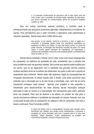 42



                      [...] a chamada modernização da agricultura não é outra coisa, para ser
                      mais correto, que o processo de transformação capitalista da agricultura,
                      que ocorre vinculado às transformações gerais da economia brasileira
                      recente. (p.   27).

        Que    em   outros    momentos apenas contribuiu             e   contribui para o
enfraquecimento dos pequenos produtores agrícolas, trabalhadores e moradores do
campo. Pois percebemos que a cada momento a agricultura está subordinada a
indústria capitalista. Diante disso Ianni (1994) afirma que:

                      Aos poucos, ou de repente, conforme a província, o país, a região ou o
                      continente, a sociedade agrária perde sua importância quantitativa ou
                      qualitativa na fábrica da cidade, no jogo das forças sociais, na trama do
                      poder nacional, na formação das estruturas mundiais de poder. Em vários
                      casos, o mundo agrário decresce de importância, na organização e
                      dinâmica das sociedades nacionais e da sociedade global, ou simplesmente
                      deixa de existir. (p. 12.).

        Diante dessa realidade o êxodo rural é visto como uma busca desesperada
do campesino na melhoria da qualidade de vida, acreditando que a solução dos
seus problemas está nas grandes cidades. Sem prevê que apenas estão iludidos por
um sonho, que ao se depararem com a realidade dos grandes centros urbanos
acabam perdidos entre as muralhas das desilusões, as quais a vida nem a escola os
prepararam para enfrentar. Diante disso não podemos negar as conseqüências da
ocupação desordenada no Brasil trazido pelo o êxodo rural ainda queremos aqui
salientar que a educação por si só não muda a sociedade, mas, sem ela se torna
impossível conseguir essa proeza.           Apenas criar projetos e não capacitar o
trabalhador para desenvolvê-los de nada adianta, faz-se necessário adequar
educação a vida no campo e a necessidade dos campesinos para assim alcançar
êxito nos projetos. Para que se alcance e se efetive um projeto de vida para o
campo precisamos melhorar a qualidade da educação no campo, fazendo com que
a educação levada para os campesinos se adéqüe à vida do camponês, sem isso o
êxodo continuará. Para Fernandes (2005).

                      A causa do êxodo rural é a desigualdade causada pela situação sócio-
                      econômica das cidades, que obriga muitos trabalhadores a buscarem a
                      ocupação em terras devolutas, para tirar o sustento para si e para seus
                      familiares. Neste desespero, muitos trabalhadores se engajam em
                      movimentos socialistas, na busca incessante por terra.
 