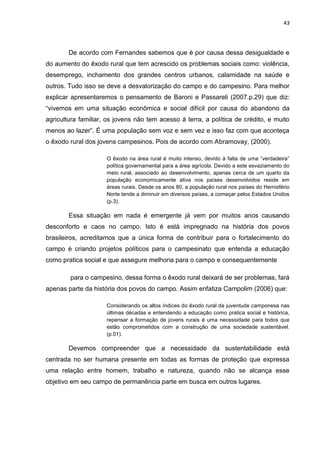 43




        De acordo com Fernandes sabemos que é por causa dessa desigualdade e
do aumento do êxodo rural que tem acrescido os problemas sociais como: violência,
desemprego, inchamento dos grandes centros urbanos, calamidade na saúde e
outros. Tudo isso se deve a desvalorização do campo e do campesino. Para melhor
explicar apresentaremos o pensamento de Baroni e Passareli (2007.p.29) que diz:
“vivemos em uma situação econômica e social difícil por causa do abandono da
agricultura familiar, os jovens não tem acesso à terra, a política de crédito, e muito
menos ao lazer”. É uma população sem voz e sem vez e isso faz com que aconteça
o êxodo rural dos jovens campesinos. Pois de acordo com Abramovay, (2000).

                     O êxodo na área rural é muito intenso, devido à falta de uma “verdadeira”
                     política governamental para a área agrícola. Devido a este esvaziamento do
                     meio rural, associado ao desenvolvimento, apenas cerca de um quarto da
                     população economicamente ativa nos países desenvolvidos reside em
                     áreas rurais. Desde os anos 80, a população rural nos países do Hemisfério
                     Norte tende a diminuir em diversos países, a começar pelos Estados Unidos
                     (p.3).

        Essa situação em nada é emergente já vem por muitos anos causando
desconforto e caos no campo. Isto é está impregnado na história dos povos
brasileiros, acreditamos que a única forma de contribuir para o fortalecimento do
campo é criando projetos políticos para o campesinato que entenda a educação
como pratica social e que assegure melhoria para o campo e consequentemente

        para o campesino, dessa forma o êxodo rural deixará de ser problemas, fará
apenas parte da história dos povos do campo. Assim enfatiza Campolim (2006) que:

                     Considerando os altos índices do êxodo rural da juventude camponesa nas
                     últimas décadas e entendendo a educação como pratica social e histórica,
                     repensar a formação de jovens rurais é uma necessidade para todos que
                     estão comprometidos com a construção de uma sociedade sustentável.
                     (p.01).

        Devemos compreender que a necessidade da sustentabilidade está
centrada no ser humana presente em todas as formas de proteção que expressa
uma relação entre homem, trabalho e natureza, quando não se alcança esse
objetivo em seu campo de permanência parte em busca em outros lugares.
 