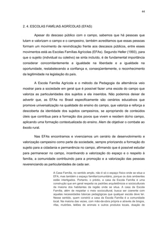 44




2. 4. ESCOLAS FAMÍLIAS AGRÍCOLAS (EFAS)

        Apesar do descaso público com o campo, sabemos que há pessoas que
lutam e valorizam o campo e o campesino, também acreditamos que essas pessoas
formam um movimento de reivindicação frente aos descasos públicos, entre esses
movimentos está as Escolas Famílias Agrícolas (EFAs). Segundo Heller (1993), para
que o sujeito (individual ou coletivo) se sinta incluído, é de fundamental importância
considerar concomitantemente a igualdade na liberdade e a igualdade na
oportunidade, restabelecendo a confiança e, conseqüentemente, o reconhecimento
da legitimidade na legislação do país.

        A Escola Família Agrícola e o método da Pedagogia da alternância veio
mostrar para a sociedade em geral que é possível fazer uma escola do campo que
valoriza as particularidades dos sujeitos a ela inseridos. Não podemos deixar de
advertir que, as EFAs no Brasil especificamente são cenários educativos que
promove universalização na qualidade do ensino do campo, que valoriza e reforça a
descoberta da identidade dos sujeitos campesinos, se apropriando de conteúdos
úteis que contribua para a formação dos povos que vivem e residem do/no campo,
aplicando uma formação contextualizada do ensino. Alem de objetivar o combate ao
êxodo rural.

        Nas EFAs encontramos e vivenciamos um cenário de desenvolvimento e
valorização campesino como parte da sociedade, sempre priorizando a formação do
sujeito para a cidadania e permanência no campo, afirmando que é possível estudar
para permanecer no campo, incentivando a valorização do espaço e o respeito à
família, a comunidade contribuindo para a promoção e a valorização das pessoas
reverenciando as particularidades de cada ser.

                     A Casa Família, no sentido amplo, não é só o espaço físico onde se situa a
                     EFA, mas também o espaço familiar/comunitário, porque os dois ambientes
                     estão interligados. Portanto, o prédio, a casa da Escola Família é uma
                     construção que em geral respeita os padrões arquitetônicos e socioculturais
                     da maioria dos habitantes da região onde se situa. A casa da Escola
                     Família, além de respeitar o meio sociocultural, busca ser coerente com
                     aquelas necessidades básicas pedagógicas que qualquer escola deve ter.
                     Nesse sentido, quem constrói a casa da Escola Família é a comunidade
                     local. Na maioria das vezes, com mão-de-obra própria e através de bingos,
                     rifas, mutirões, leilões de animais e outros produtos locais, doação de
 