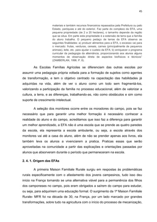 45



                     materiais e também recursos financeiros repassados pela Prefeitura ou pelo
                     Estado, paróquias e até do exterior. Faz parte do complexo da EFA, uma
                     pequena propriedade (de 2 a 20 hectares), o tamanho depende da região
                     que se situa. Em parte esta propriedade é a extensão de terra que a família
                     do aluno trabalha. O pequeno pedaço de terras da EFA observa as
                     seguintes finalidades: a) produzir alimentos para a EFA, o excesso vai para
                     o mercado: frutas, verduras, cereais, carnes (principalmente de pequenos
                     animais), leite, etc. para ajudar o custeio da EFA; b) enriquecer o programa
                     curricular da pedagogia da alternância, proporcionando aos alunos alguns
                     momentos de observação direta de aspectos biofísicos e técnicos”
                     (ZAMBERLAN, 1996. P. 8).

        As Escolas Famílias Agrícolas se diferenciam das outras escolas por
assumir uma pedagogia própria voltada para a formação de sujeitos como agentes
de transformação, e tem o objetivo centrado na capacitação das habilidades já
adquiridas na vida, além de ver o aluno como um todo sem fragmentá-los,
valorizando a participação da família no processo educacional, além de valorizar a
cultura, a terra, e as diferenças, trabalhando-as, não como obstáculos e sim como
suporte de crescimento intelectual.

        A seleção dos monitores ocorre entre os moradores do campo, pois se faz
necessário que para garantir uma melhor formação é necessário conhecer a
realidade do aluno e do campo, acreditamos que isso faz a diferença para garantir
um melhor aprendizado, a EFA não é uma escola que se prende as quatro paredes
da escola, ela representa a escola ambulante, ou seja, a escola através dos
monitores vai até a casa do aluno, além de não se prender apenas aos livros, ela
também leva os alunos a vivenciarem a pratica. Praticas essas que serão
aproveitadas na comunidade a partir das explicações e orientações passadas por
alunos que absorveram durante o período que permaneceram na escola.

2. 4. 1. Origem das EFAs

        A primeira Maison Familiale Rurale surgiu em respostas às problemáticas
rurais especificamente com o afastamento dos jovens campesinos, tudo isso deu
início na França tornando se uma alternativa viável para a permanência dos filhos
dos camponeses no campo, pois eram obrigados a saírem do campo para estudar,
ou seja, para adquirirem uma educação formal. O surgimento da 1ª Maison Familiale
Rurale- MFR foi na década de 30, na França, por um lado marcado por grandes
transformações, sobre tudo na agricultura com o início do processo de mecanização,
 