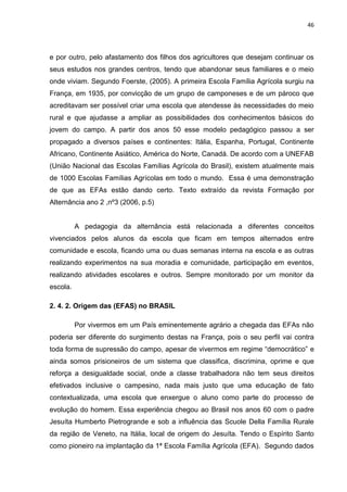 46




e por outro, pelo afastamento dos filhos dos agricultores que desejam continuar os
seus estudos nos grandes centros, tendo que abandonar seus familiares e o meio
onde viviam. Segundo Foerste, (2005). A primeira Escola Família Agrícola surgiu na
França, em 1935, por convicção de um grupo de camponeses e de um pároco que
acreditavam ser possível criar uma escola que atendesse às necessidades do meio
rural e que ajudasse a ampliar as possibilidades dos conhecimentos básicos do
jovem do campo. A partir dos anos 50 esse modelo pedagógico passou a ser
propagado a diversos países e continentes: Itália, Espanha, Portugal, Continente
Africano, Continente Asiático, América do Norte, Canadá. De acordo com a UNEFAB
(União Nacional das Escolas Famílias Agrícola do Brasil), existem atualmente mais
de 1000 Escolas Famílias Agrícolas em todo o mundo. Essa é uma demonstração
de que as EFAs estão dando certo. Texto extraído da revista Formação por
Alternância ano 2 ,nº3 (2006, p.5)


          A pedagogia da alternância está relacionada a diferentes conceitos
vivenciados pelos alunos da escola que ficam em tempos alternados entre
comunidade e escola, ficando uma ou duas semanas interna na escola e as outras
realizando experimentos na sua moradia e comunidade, participação em eventos,
realizando atividades escolares e outros. Sempre monitorado por um monitor da
escola.

2. 4. 2. Origem das (EFAS) no BRASIL

          Por vivermos em um País eminentemente agrário a chegada das EFAs não
poderia ser diferente do surgimento destas na França, pois o seu perfil vai contra
toda forma de supressão do campo, apesar de vivermos em regime “democrático” e
ainda somos prisioneiros de um sistema que classifica, discrimina, oprime e que
reforça a desigualdade social, onde a classe trabalhadora não tem seus direitos
efetivados inclusive o campesino, nada mais justo que uma educação de fato
contextualizada, uma escola que enxergue o aluno como parte do processo de
evolução do homem. Essa experiência chegou ao Brasil nos anos 60 com o padre
Jesuíta Humberto Pietrogrande e sob a influência das Scuole Della Família Rurale
da região de Veneto, na Itália, local de origem do Jesuíta. Tendo o Espírito Santo
como pioneiro na implantação da 1ª Escola Família Agrícola (EFA). Segundo dados
 