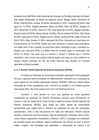 47




extraídos da (UNEFAB) União Nacional das Escolas de Famílias Agrícolas do Brasil,
elas estão distribuídas no Brasil da seguinte forma: Região Norte: Rondônia 04
EFAs, Pará 02 EFAs, Amapá. 04 EFAs, Amazonas 01 EFA, Tocantins 02 EFAs, total
geral de 13 EFAs. Região Nordeste: Bahia 33 EFAs, Piauí 08 EFAs, Sergipe 01
EFA, Maranhão 10 EFAs, Ceará 01 EFA, total geral de 53 EFAs. Região Sudeste:
Espírito Santo 20 EFAs, Minas Gerais 14 EFAs, Rio de Janeiro 04 EFAs, São Paulo
03 EFA, total geral 41 EFAs. Região Centro- Oeste: Goiás 02 EFAs, Mato Grosso do
Sul 01 EFA, Mato Grosso 01 EFA, total geral 04 EFAs. Somando um total geral em
funcionamento de 103 EFAS. Dados que vem confirmar o quanto essa experiência
tem dado certo e tem crescido no país.Outro dado importante é que o nordeste é a
Região que mais tem EFAs e a Bahia está em primeiro lugar na construção das
EFAS no Brasil, mas para que se valorize o campo é preciso que o homem
campesino crie e recrie sua própria história apartir das lutas por dias melhores no
campo. Dados extraídos do site da União Nacional das Escolas de Famílias
Agrícolas do Brasil (unefab).

2. 4. 3. Escola Família Agrícola de Antonio Gonçalves (EFAG)

        A prática da liberdade só encontrará adequada expressão numa pedagogia
em que o oprimido tenha condições de reflexivamente, descobrir-se e conquistar-se
como sujeito de sua própria destinação histórica. FREIRE (1987.p.9). Diante dessa
afirmação de Freire acreditamos que o homem só constrói a sua história quando
toma posse dela, não como peças e sim como construtores do novo.

        Construir o novo pensar no novo que garanta as novas gerações
campesinas do município de Antonio Gonçalves estrutura para permanecer no
campo e viver do campo foi é e será de fato o papel da Escola Família Agrícola de
Antonio Gonçalves (EFAG). Que surgiu em 2004, apartir da necessidade
apresentada pela região para a melhoria da qualidade de vida dos estudantes
camponeses, onde a vida educacional em nada era valorizada. Haviam poucas
escolas, professores mal remunerados, falta de transportes, merendas, assim como,
outros fatores agravantes (Cavalcante e Queiroz ,2007). A situação era miserável,
as escolas caindo aos pedaços, alguns professores não tinham se quer o ensino
médio, imagine uma formação que garantisse a valorização do campo e do
 