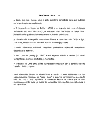 4




                             AGRADECIMENTOS
A Deus, pelo seu imenso amor e pela sabedoria concebida para que pudesse
enfrentar desafios com sabedoria.

À Universidade do Estado da Bahia – UNEB e em especial aos meus dedicados
professores do curso de Pedagogia, que com responsabilidade e compromisso
profissional nos possibilitaram crescimento humano e profissional.

A minha família em especial meu marido Idelson e meus tesouros Zezival e Igor,
pelo apoio, compreensão e incentivo durante esse longo período.

À minha orientadora Elizabeth Gonçalves, profissional admirável, competente,
responsável e dedicada.

A toda turma de pedagogia 2008.1 e em especial Neuma e Michel por serem
companheiros e amigos em todos os momentos.

 A todos que de uma forma direta ou indireta contribuíram para a conclusão deste
trabalho. Muito obrigada.



Pelas diferentes formas de colaboração e carinho e pelos encontros que me
proporcionaram momentos de “estar - junto” e absorver conhecimentos que serão
úteis por toda a vida, agradeço: À professora Beatriz de Barros por ter mim
impulsionado ainda mais em busca de conquistas, com sua fala, sua sabedoria, e
sua dedicação.
 