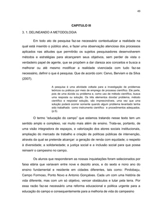 49




                                      CAPITULO III

3. 1. DELINEANDO A METODOLOGIA

          Em todo ato de pesquisa faz-se necessário contextualizar a realidade na
qual está inserido o público alvo, e fazer uma observação atenciosa dos processos
aplicados nas atitudes que permitirão os sujeitos pesquisadores desenvolverem
métodos e estratégias para alcançarem seus objetivos, sem perder de vista o
verdadeiro papel de agente, que se propõem a dar clareza aos conceitos e busca a
melhorar ou até mesmo modificar a realidade vivenciada com tudo faz-se
necessário, definir o que é pesquisa. Que de acordo com: Cervo, Berviam e da Silva
(2007).

                      A pesquisa é uma atividade voltada para a investigação de problemas
                      teóricos ou práticos por meio de emprego de processo científico. Ele parte,
                      pois de uma dúvida ou problema e, como uso de método científico, busca
                      uma resposta ou solução. Os três elementos dúvida/ problema, método
                      científico e resposta/ solução, são imprescindíveis, uma vez que uma
                      solução poderá ocorrer somente quando algum problema levantado tenha
                      sido trabalhado como instrumento científico e procedimentos adequados.
                      (p.5).

          O termo “educação do campo” que estamos tratando nesse texto tem um
sentido amplo e complexo, vai muito mais além de ensino. Trata-se, portanto, de
uma visão integradora de espaços, e valorização dos atores sociais institucionais,
ampliação do mercado de trabalho e criação de políticas públicas de intervenção,
através da qual se pretende alcançar: a geração de renda com equidade; o respeito
à diversidade; a solidariedade; a justiça social e a inclusão social para que possa
reinserir o campesino no campo.

          Os alunos que responderam as nossas inquietações foram selecionados por
faixa etária que variavam entre nove e dezoito anos, e do sexto e nono ano do
ensino fundamental e residente em cidades diferentes, tais como: Pindobaçu,
Campo Formoso, Ponto Novo e Antonio Gonçalves. Cada um com uma história de
vida diferente, mas com um só objetivo, vencer obstáculos e lutar pela terra. Por
essa razão faz-se necessário uma reforma educacional e politica urgente para a
educação do campo e consequentemente para a melhoria de vida do campesino
 