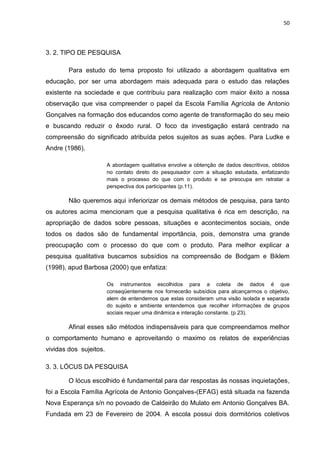 50




3. 2. TIPO DE PESQUISA

        Para estudo do tema proposto foi utilizado a abordagem qualitativa em
educação, por ser uma abordagem mais adequada para o estudo das relações
existente na sociedade e que contribuiu para realização com maior êxito a nossa
observação que visa compreender o papel da Escola Família Agrícola de Antonio
Gonçalves na formação dos educandos como agente de transformação do seu meio
e buscando reduzir o êxodo rural. O foco da investigação estará centrado na
compreensão do significado atribuída pelos sujeitos as suas ações. Para Ludke e
Andre (1986).

                        A abordagem qualitativa envolve a obtenção de dados descritivos, obtidos
                        no contato direto do pesquisador com a situação estudada, enfatizando
                        mais o processo do que com o produto e se preocupa em retratar a
                        perspectiva dos participantes (p.11).

        Não queremos aqui inferiorizar os demais métodos de pesquisa, para tanto
os autores acima mencionam que a pesquisa qualitativa é rica em descrição, na
apropriação de dados sobre pessoas, situações e acontecimentos sociais, onde
todos os dados são de fundamental importância, pois, demonstra uma grande
preocupação com o processo do que com o produto. Para melhor explicar a
pesquisa qualitativa buscamos subsídios na compreensão de Bodgam e Biklem
(1998), apud Barbosa (2000) que enfatiza:

                        Os instrumentos escolhidos para a coleta de dados é que
                        conseqüentemente nos fornecerão subsídios para alcançarmos o objetivo,
                        alem de entendemos que estas consideram uma visão isolada e separada
                        do sujeito e ambiente entendemos que recolher informações de grupos
                        sociais requer uma dinâmica e interação constante. (p.23).

        Afinal esses são métodos indispensáveis para que compreendamos melhor
o comportamento humano e aproveitando o maximo os relatos de experiências
vividas dos sujeitos.

3. 3. LÓCUS DA PESQUISA

        O lócus escolhido é fundamental para dar respostas às nossas inquietações,
foi a Escola Família Agrícola de Antonio Gonçalves-(EFAG) está situada na fazenda
Nova Esperança s/n no povoado de Caldeirão do Mulato em Antonio Gonçalves BA.
Fundada em 23 de Fevereiro de 2004. A escola possui dois dormitórios coletivos
 