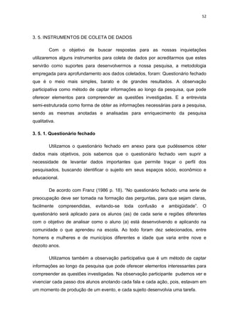 52




3. 5. INSTRUMENTOS DE COLETA DE DADOS

        Com o objetivo de buscar respostas para as nossas inquietações
utilizaremos alguns instrumentos para coleta de dados por acreditarmos que estes
servirão como suportes para desenvolvermos a nossa pesquisa, a metodologia
empregada para aprofundamento aos dados coletados, foram: Questionário fechado
que é o meio mais simples, barato e de grandes resultados. A observação
participativa como método de captar informações ao longo da pesquisa, que pode
oferecer elementos para compreender as questões investigadas. E a entrevista
semi-estruturada como forma de obter as informações necessárias para a pesquisa,
sendo as mesmas anotadas e analisadas para enriquecimento da pesquisa
qualitativa.

3. 5. 1. Questionário fechado

        Utilizamos o questionário fechado em anexo para que pudéssemos obter
dados mais objetivos, pois sabemos que o questionário fechado vem suprir a
necessidade de levantar dados importantes que permite traçar o perfil dos
pesquisados, buscando identificar o sujeito em seus espaços sócio, econômico e
educacional.

        De acordo com Franz (1986 p. 18). “No questionário fechado uma serie de
preocupação deve ser tomada na formação das perguntas, para que sejam claras,
facilmente     compreendidas,   evitando-se   toda   confusão   e   ambigüidade”.   O
questionário será aplicado para os alunos (as) de cada serie e regiões diferentes
com o objetivo de analisar como o aluno (a) está desenvolvendo e aplicando na
comunidade o que aprendeu na escola. Ao todo foram dez selecionados, entre
homens e mulheres e de municípios diferentes e idade que varia entre nove e
dezoito anos.

        Utilizamos também a observação participativa que é um método de captar
informações ao longo da pesquisa que pode oferecer elementos interessantes para
compreender as questões investigadas. Na observação participante pudemos ver e
vivenciar cada passo dos alunos anotando cada fala e cada ação, pois, estavam em
um momento de produção de um evento, e cada sujeito desenvolvia uma tarefa.
 