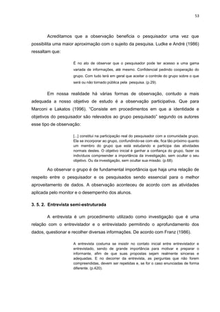 53




       Acreditamos que a observação beneficia o pesquisador uma vez que
possibilita uma maior aproximação com o sujeito da pesquisa. Ludke e André (1986)
ressaltam que:

                    É no ato de observar que o pesquisador pode ter acesso a uma gama
                    variada de informações, até mesmo. Confidencial pedindo cooperação do
                    grupo. Com tudo terá em geral que aceitar o controle do grupo sobre o que
                    será ou não tornado pública pela pesquisa. (p.29).


       Em nossa realidade há várias formas de observação, contudo a mais
adequada a nosso objetivo de estudo é a observação participativa. Que para
Marconi e Lakatos (1996). “Consiste em procedimentos em que a identidade e
objetivos do pesquisador são relevados ao grupo pesquisado” segundo os autores
esse tipo de observação:

                    [...] constitui na participação real do pesquisador com a comunidade grupo.
                    Ela se incorporar ao grupo, confundindo-se com ele, fica tão próximo quanto
                    um membro do grupo que está estudando e participa das atividades
                    normais destes. O objetivo inicial é ganhar a confiança do grupo, fazer os
                    indivíduos compreender a importância da investigação, sem ocultar o seu
                    objetivo. Ou da investigação, sem ocultar sua missão. (p.68).

       Ao observar o grupo é de fundamental importância que haja uma relação de
respeito entre o pesquisador e os pesquisados sendo essencial para o melhor
aproveitamento de dados. A observação aconteceu de acordo com as atividades
aplicada pelo monitor e o desempenho dos alunos.

3. 5. 2. Entrevista semi-estruturada

       A entrevista é um procedimento utilizado como investigação que é uma
relação com o entrevistador e o entrevistado permitindo o aprofundamento dos
dados, questionar e recolher diversas informações. De acordo com Franz (1986).

                    A entrevista costuma se insistir no contato inicial entre entrevistador e
                    entrevistado, sendo de grande importância para motivar e preparar o
                    informante, afim de que suas propostas sejam realmente sinceras e
                    adequadas. E no decorrer da entrevista, as perguntas que não forem
                    compreendidas, devem ser repetidas e, se for o caso enunciadas de forma
                    diferente. (p.420).
 