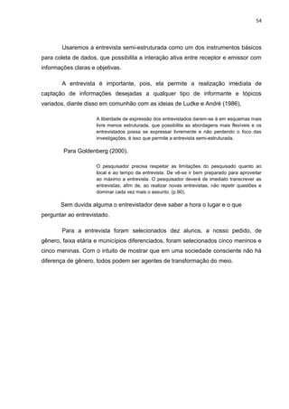 54




        Usaremos a entrevista semi-estruturada como um dos instrumentos básicos
para coleta de dados, que possibilita a interação ativa entre receptor e emissor com
informações claras e objetivas.

        A entrevista é importante, pois, ela permite a realização imediata de
captação de informações desejadas a qualquer tipo de informante e tópicos
variados, diante disso em comunhão com as ideias de Ludke e André (1986),

                     A liberdade de expressão dos entrevistados darem-se á em esquemas mais
                     livre menos estruturada, que possibilita as abordagens mais flexíveis e os
                     entrevistados possa se expressar livremente e não perdendo o foco das
                     investigações, é isso que permite a entrevista semi-estruturada.

        Para Goldenberg (2000).

                     O pesquisador precisa respeitar as limitações do pesquisado quanto ao
                     local e ao tempo da entrevista. De vê-se ir bem preparado para aproveitar
                     ao máximo a entrevista. O pesquisador deverá de imediato transcrever as
                     entrevistas, afim de, ao realizar novas entrevistas, não repetir questões e
                     dominar cada vez mais o assunto. (p.90).

       Sem duvida alguma o entrevistador deve saber a hora o lugar e o que
perguntar ao entrevistado.

        Para a entrevista foram selecionados dez alunos, a nosso pedido, de
gênero, faixa etária e municípios diferenciados, foram selecionados cinco meninos e
cinco meninas. Com o intuito de mostrar que em uma sociedade consciente não há
diferença de gênero, todos podem ser agentes de transformação do meio.
 