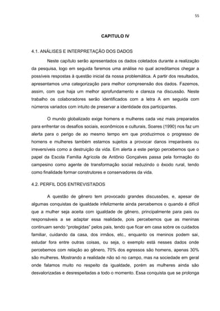 55




                                   CAPITULO IV


4.1. ANÁLISES E INTERPRETAÇÃO DOS DADOS

       Neste capítulo serão apresentados os dados coletados durante a realização
da pesquisa, logo em seguida faremos uma análise no qual acreditamos chegar a
possíveis respostas à questão inicial da nossa problemática. A partir dos resultados,
apresentamos uma categorização para melhor compreensão dos dados. Fazemos,
assim, com que haja um melhor aprofundamento e clareza na discussão. Neste
trabalho os colaboradores serão identificados com a letra A em seguida com
números variados com intuito de preservar a identidade dos participantes.

       O mundo globalizado exige homens e mulheres cada vez mais preparados
para enfrentar os desafios sociais, econômicos e culturais, Soares (1990) nos faz um
alerta para o perigo de ao mesmo tempo em que produzirmos o progresso de
homens e mulheres também estamos sujeitos a provocar danos irreparáveis ou
irreversíveis como a destruição da vida. Em alerta a este perigo percebemos que o
papel da Escola Família Agrícola de Antônio Gonçalves passa pela formação do
campesino como agente de transformação social reduzindo o êxodo rural, tendo
como finalidade formar construtores e conservadores da vida.

4.2. PERFIL DOS ENTREVISTADOS

       A questão de gênero tem provocado grandes discussões, e, apesar de
algumas conquistas de igualdade infelizmente ainda percebemos o quando é difícil
que a mulher seja aceita com igualdade de gênero, principalmente para pais ou
responsáveis a se adaptar essa realidade, pois percebemos que as meninas
continuam sendo “protegidas” pelos pais, tendo que ficar em casa sobre os cuidados
familiar, cuidando da casa, dos irmãos, etc., enquanto os meninos podem sai,
estudar fora entre outras coisas, ou seja, o exemplo está nesses dados onde
percebemos com relação ao gênero, 70% dos egressos são homens, apenas 30%
são mulheres. Mostrando a realidade não só no campo, mas na sociedade em geral
onde falamos muito no respeito da igualdade, porém as mulheres ainda são
desvalorizadas e desrespeitadas a todo o momento. Essa conquista que se prolonga
 