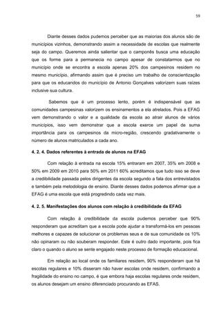 59




        Diante desses dados pudemos perceber que as maiorias dos alunos são de
municípios vizinhos, demonstrando assim a necessidade de escolas que realmente
seja do campo. Queremos ainda salientar que o camponês busca uma educação
que os forme para a permanecia no campo apesar de constatarmos que no
município onde se encontra a escola apenas 20% dos campesinos residem no
mesmo município, afirmando assim que é preciso um trabalho de conscientização
para que os educandos do município de Antonio Gonçalves valorizem suas raízes
inclusive sua cultura.

         Sabemos que é um processo lento, porém é indispensável que as
comunidades campesinas valorizem os ensinamentos a ela atrelados. Pois a EFAG
vem demonstrando o valor e a qualidade da escola ao atrair alunos de vários
municípios, isso vem demonstrar que a escola exerce um papel de suma
importância para os campesinos da micro-região, crescendo gradativamente o
número de alunos matriculados a cada ano.

4. 2. 4. Dados referentes à entrada de alunos na EFAG

        Com relação à entrada na escola 15% entraram em 2007, 35% em 2008 e
50% em 2009 em 2010 para 50% em 2011 60% acreditamos que tudo isso se deve
a credibilidade passada pelos dirigentes da escola segundo a fala dos entrevistados
e também pela metodologia de ensino. Diante desses dados podemos afirmar que a
EFAG é uma escola que está progredindo cada vez mais.

4. 2. 5. Manifestações dos alunos com relação à credibilidade da EFAG

        Com relação à credibilidade da escola pudemos perceber que 90%
responderam que acreditam que a escola pode ajudar a transformá-los em pessoas
melhores e capazes de solucionar os problemas seus e de sua comunidade os 10%
não opinaram ou não souberam responder. Este é outro dado importante, pois fica
claro o quando o aluno se sente engajado neste processo de formação educacional.

        Em relação ao local onde os familiares residem, 90% responderam que há
escolas regulares e 10% disseram não haver escolas onde residem, confirmando a
fragilidade do ensino no campo, é que embora haja escolas regulares onde residem,
os alunos desejam um ensino diferenciado procurando as EFAS.
 
