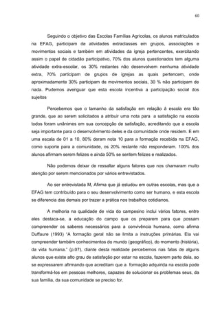 60




           Seguindo o objetivo das Escolas Famílias Agrícolas, os alunos matriculados
na EFAG, participam de atividades extraclasses em grupos, associações e
movimentos sociais e também em atividades da igreja pertencentes, exercitando
assim o papel de cidadão participativo, 70% dos alunos questionados tem alguma
atividade extra-escolar, os 30% restantes não desenvolvem nenhuma atividade
extra, 70% participam de grupos de igrejas as quais pertencem, onde
aproximadamente 30% participam de movimentos sociais, 30 % não participam de
nada. Pudemos averiguar que esta escola incentiva a participação social dos
sujeitos

           Percebemos que o tamanho da satisfação em relação à escola era tão
grande, que ao serem solicitados a atribuir uma nota para a satisfação na escola
todos foram unânimes em sua concepção de satisfação, acreditando que a escola
seja importante para o desenvolvimento deles e da comunidade onde residem. E em
uma escala de 01 a 10, 80% deram nota 10 para a formação recebida na EFAG,
como suporte para a comunidade, os 20% restante não responderam. 100% dos
alunos afirmam serem felizes e ainda 50% se sentem felizes e realizados.

           Não podemos deixar de ressaltar alguns fatores que nos chamaram muito
atenção por serem mencionados por vários entrevistados.

           Ao ser entrevistada M, Afirma que já estudou em outras escolas, mas que a
EFAG tem contribuído para o seu desenvolvimento como ser humano, e esta escola
se diferencia das demais por trazer a prática nos trabalhos cotidianos.

           A melhoria na qualidade de vida do campesino inclui vários fatores, entre
eles destaca-se, a educação do campo que os preparem para que possam
compreender os saberes necessários para a convivência humana, como afirma
Duffaure (1993) “A formação geral não se limita a instruções primárias. Ela vai
compreender também conhecimentos do mundo (geográfico), do momento (história),
da vida humana.” (p.07), diante desta realidade percebemos nas falas de alguns
alunos que existe alto grau de satisfação por estar na escola, fazerem parte dela, ao
se expressarem afirmando que acreditam que a formação adquirida na escola pode
transformá-los em pessoas melhores, capazes de solucionar os problemas seus, da
sua família, da sua comunidade se preciso for.
 