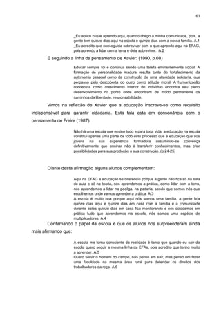 61



                      _Eu aplico o que aprendo aqui, quando chego à minha comunidade, pois, a
                      gente tem quinze dias aqui na escola e quinze dias com a nossa família. A.1
                      _Eu acredito que conseguiria sobreviver com o que aprendo aqui na EFAG,
                      pois aprendo a lidar com a terra e dela sobreviver. A.2

       E seguindo a linha de pensamento de Xavier: (1990, p.08)

                      Educar sempre foi e continua sendo uma tarefa eminentemente social. A
                      formação de personalidade madura resulta tanto do fortalecimento da
                      autonomia pessoal como da construção de uma alteridade solidaria, que
                      perpassa pela descoberta do outro como atitude moral. A humanização
                      concebida como crescimento interior do indivíduo encontra seu pleno
                      desenvolvimento no ponto onde encontram de modo permanente os
                      caminhos da liberdade, responsabilidade.

       Vimos na reflexão de Xavier que a educação inscreve-se como requisito
indispensável para garantir cidadania. Esta fala esta em consonância com o
pensamento de Freire (1987).

                      Não há uma escola que ensine tudo e para toda vida, a educação na escola
                      constitui apenas uma parte de todo este processo que é educação que aos
                      jovens na sua experiência formadora assumindo-se convença
                      definitivamente que ensinar não é transferir conhecimentos, mas criar
                      possibilidades para sua produção e sua construção. (p.24-25)



       Diante desta afirmação alguns alunos complementam:

                      Aqui na EFAG a educação se diferencia porque a gente não fica só na sala
                      de aula e só na teoria, nós aprendemos a prática, como lidar com a terra,
                      nós aprendemos a lidar na pocilga, na padaria, sendo que somos nós que
                      escolhemos onde vamos aprender a prática. A.3
                      A escola é muito boa porque aqui nós somos uma família, a gente fica
                      quinze dias aqui e quinze dias em casa com a família e a comunidade
                      durante estes quinze dias em casa fica monitorando e nós colocamos em
                      prática tudo que aprendemos na escola, nós somos uma espécie de
                      multiplicadores. A.4
       Confirmando o papel da escola é que os alunos nos surpreenderam ainda
mais afirmando que:

                      A escola me torna consciente da realidade é tanto que quando eu sair da
                      escola quero seguir a mesma linha da EFAs, pois acredito que tenho muito
                      a aprender. A.5
                      Quero servir o homem do campo, não penso em sair, mas penso em fazer
                      uma faculdade na mesma área rural para defender os direitos dos
                      trabalhadores da roça. A.6
 