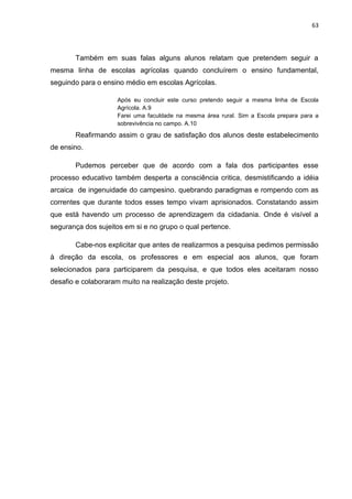 63




       Também em suas falas alguns alunos relatam que pretendem seguir a
mesma linha de escolas agrícolas quando concluírem o ensino fundamental,
seguindo para o ensino médio em escolas Agrícolas.

                     Após eu concluir este curso pretendo seguir a mesma linha de Escola
                     Agrícola. A.9
                     Farei uma faculdade na mesma área rural. Sim a Escola prepara para a
                     sobrevivência no campo. A.10

       Reafirmando assim o grau de satisfação dos alunos deste estabelecimento
de ensino.

       Pudemos perceber que de acordo com a fala dos participantes esse
processo educativo também desperta a consciência critica, desmistificando a idéia
arcaica de ingenuidade do campesino. quebrando paradigmas e rompendo com as
correntes que durante todos esses tempo vivam aprisionados. Constatando assim
que está havendo um processo de aprendizagem da cidadania. Onde é visível a
segurança dos sujeitos em si e no grupo o qual pertence.

       Cabe-nos explicitar que antes de realizarmos a pesquisa pedimos permissão
à direção da escola, os professores e em especial aos alunos, que foram
selecionados para participarem da pesquisa, e que todos eles aceitaram nosso
desafio e colaboraram muito na realização deste projeto.
 