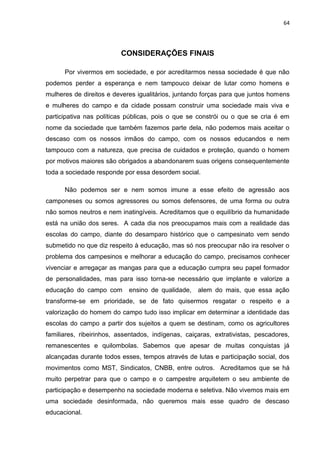 64




                         CONSIDERAÇÕES FINAIS

      Por vivermos em sociedade, e por acreditarmos nessa sociedade é que não
podemos perder a esperança e nem tampouco deixar de lutar como homens e
mulheres de direitos e deveres igualitários, juntando forças para que juntos homens
e mulheres do campo e da cidade possam construir uma sociedade mais viva e
participativa nas políticas públicas, pois o que se constrói ou o que se cria é em
nome da sociedade que também fazemos parte dela, não podemos mais aceitar o
descaso com os nossos irmãos do campo, com os nossos educandos e nem
tampouco com a natureza, que precisa de cuidados e proteção, quando o homem
por motivos maiores são obrigados a abandonarem suas origens consequentemente
toda a sociedade responde por essa desordem social.

      Não podemos ser e nem somos imune a esse efeito de agressão aos
camponeses ou somos agressores ou somos defensores, de uma forma ou outra
não somos neutros e nem inatingíveis. Acreditamos que o equilíbrio da humanidade
está na união dos seres. A cada dia nos preocupamos mais com a realidade das
escolas do campo, diante do desamparo histórico que o campesinato vem sendo
submetido no que diz respeito à educação, mas só nos preocupar não ira resolver o
problema dos campesinos e melhorar a educação do campo, precisamos conhecer
vivenciar e arregaçar as mangas para que a educação cumpra seu papel formador
de personalidades, mas para isso torna-se necessário que implante e valorize a
educação do campo com       ensino de qualidade,    alem do mais, que essa ação
transforme-se em prioridade, se de fato quisermos resgatar o respeito e a
valorização do homem do campo tudo isso implicar em determinar a identidade das
escolas do campo a partir dos sujeitos a quem se destinam, como os agricultores
familiares, ribeirinhos, assentados, indígenas, caiçaras, extrativistas, pescadores,
remanescentes e quilombolas. Sabemos que apesar de muitas conquistas já
alcançadas durante todos esses, tempos através de lutas e participação social, dos
movimentos como MST, Sindicatos, CNBB, entre outros. Acreditamos que se há
muito perpetrar para que o campo e o campestre arquitetem o seu ambiente de
participação e desempenho na sociedade moderna e seletiva. Não vivemos mais em
uma sociedade desinformada, não queremos mais esse quadro de descaso
educacional.
 
