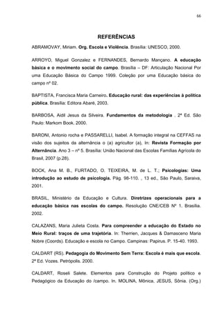66




                                  REFERÊNCIAS
ABRAMOVAY, Miriam. Org. Escola e Violência. Brasília: UNESCO, 2000.

ARROYO, Miguel Gonzalez e FERNANDES, Bernardo Mançano. A educação
básica e o movimento social do campo. Brasília – DF: Articulação Nacional Por
uma Educação Básica do Campo 1999. Coleção por uma Educação básica do
campo nº 02.

BAPTISTA, Francisca Maria Carneiro. Educação rural: das experiências à política
pública. Brasília: Editora Abaré, 2003.

BARBOSA, Aidil Jesus da Silveira. Fundamentos da metodologia . 2ª Ed. São
Paulo: Markom Book. 2000.

BARONI, Antonio rocha e PASSARELLI, Isabel. A formação integral na CEFFAS na
visão dos sujeitos da alternância o (a) agricultor (a), In: Revista Formação por
Alternância. Ano 3 – nº 5. Brasília: União Nacional das Escolas Famílias Agrícola do
Brasil, 2007 (p.28).

BOCK, Ana M. B., FURTADO, O. TEIXEIRA, M. de L. T.; Psicologias: Uma
introdução ao estudo de psicologia. Pág. 98-110. , 13 ed., São Paulo, Saraiva,
2001.

BRASIL, Ministério da Educação e Cultura. Diretrizes operacionais para a
educação básica nas escolas do campo. Resolução CNE/CEB Nº 1. Brasília.
2002.

CALAZANS, Maria Julieta Costa. Para compreender a educação do Estado no
Meio Rural: traços de uma trajetória. In: Therrien, Jacques & Damasceno Maria
Nobre (Coords). Educação e escola no Campo. Campinas: Papirus. P. 15-40. 1993.

CALDART (RS). Pedagogia do Movimento Sem Terra: Escola é mais que escola.
2ª Ed. Vozes. Petrópolis. 2000.

CALDART, Roseli Salete. Elementos para Construção do Projeto político e
Pedagógico da Educação do /campo. In. MOLINA, Mônica, JESUS, Sônia. (Org.)
 