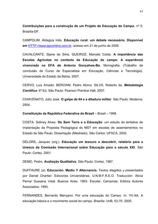 67




Contribuições para a construção de um Projeto de Educação do Campo, nº 5.
Brasília-DF.

CAMPOLIM, Aldagiza Inês. Educação rural: um debate necessário. Disponível
em HTTP://www.agromline.com.br, acesso em 21 de junho de 2009.

CAVALCANTE, Djane da Silva, QUEIROZ, Marcelo Costa. A importância das
Escolas Agrícolas no contexto da Educação do campo: A experiência
vivenciada na EFA de Antonio Gonçalves-Ba. Monografia: (Trabalho de
conclusão de Curso de Especialista em Educação, Ciências e Tecnologia).
Universidade do Estado da Bahia, 2007.

CERVO, Luiz Amado: BERVIAM, Pedro Alcino: SILVA, Roberto da. Metodologia
Científica. 6ª Ed. São Paulo: Pearson Prentice Hall, 2007.

CHIAVENATO, Júlio José. O golpe de 64 e a ditadura militar. São Paulo: Moderna,
2004.

Constituição da República Federativa do Brasil – Brasil – 1998.

COSTA, Sidiney Alves. Os Sem Terra e a Educação: um estudo da tentativa de
implantação da Proposta Pedagógica do MST em escolas de assentamentos no
Estado de São Paulo. Dissertação (Mestrado). São Carlos: UFSCA, 2002.

DELORS, Jacques (org.). Educação um tesouro a descobrir, relatório para a
Unesco da Comissão Internacional sobre Educação para o século XXI. São
Paulo: Cortez, 2001.

DEMO, Pedro. Avaliação Qualitativa. São Paulo: Cortez, 1987.

DUFFAURE (a). Educación. Medio Y Alternancia. Textos elegidos y presentados
por Daniel Chartier. Ediciones Universitárias. U.N.M.F.R.E.O. Traducción: Alícia
Perna/ Sussana Vidal. Buenos Aires. 1993. Escolar. Campinas: Editora Autores
Associados, 1993.

FERNANDES, Bernardo Mançano. Por uma educação do Campo. In: VV.AA. A
educação básica e o movimento social do campo. Brasília: UnB, 53-70. 2005.
 