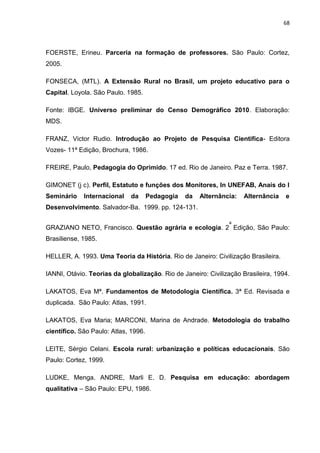68




FOERSTE, Erineu. Parceria na formação de professores. São Paulo: Cortez,
2005.

FONSECA, (MTL). A Extensão Rural no Brasil, um projeto educativo para o
Capital. Loyola. São Paulo. 1985.

Fonte: IBGE. Universo preliminar do Censo Demográfico 2010. Elaboração:
MDS.

FRANZ, Victor Rudio. Introdução ao Projeto de Pesquisa Cientifica- Editora
Vozes- 11ª Edição, Brochura, 1986.

FREIRE, Paulo, Pedagogia do Oprimido. 17 ed. Rio de Janeiro. Paz e Terra. 1987.

GIMONET (j c). Perfil, Estatuto e funções dos Monitores, In UNEFAB, Anais do I
Seminário    Internacional    da      Pedagogia   da   Alternância:   Alternância   e
Desenvolvimento. Salvador-Ba. 1999. pp. 124-131.

                                                                a
GRAZIANO NETO, Francisco. Questão agrária e ecologia. 2 Edição, São Paulo:
Brasiliense, 1985.

HELLER, A. 1993. Uma Teoria da História. Rio de Janeiro: Civilização Brasileira.

IANNI, Otávio. Teorias da globalização. Rio de Janeiro: Civilização Brasileira, 1994.

LAKATOS, Eva Mª. Fundamentos de Metodologia Científica. 3ª Ed. Revisada e
duplicada. São Paulo: Atlas, 1991.

LAKATOS, Eva Maria; MARCONI, Marina de Andrade. Metodologia do trabalho
científico. São Paulo: Atlas, 1996.

LEITE, Sérgio Celani. Escola rural: urbanização e políticas educacionais. São
Paulo: Cortez, 1999.

LUDKE, Menga. ANDRE, Marli E. D. Pesquisa em educação: abordagem
qualitativa – São Paulo: EPU, 1986.
 