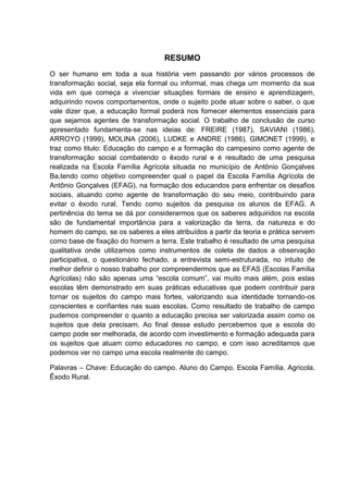6




                                   RESUMO
O ser humano em toda a sua história vem passando por vários processos de
transformação social, seja ela formal ou informal, mas chega um momento da sua
vida em que começa a vivenciar situações formais de ensino e aprendizagem,
adquirindo novos comportamentos, onde o sujeito pode atuar sobre o saber, o que
vale dizer que, a educação formal poderá nos fornecer elementos essenciais para
que sejamos agentes de transformação social. O trabalho de conclusão de curso
apresentado fundamenta-se nas ideias de: FREIRE (1987), SAVIANI (1986),
ARROYO (1999), MOLINA (2006), LUDKE e ANDRE (1986), GIMONET (1999), e
traz como titulo: Educação do campo e a formação do campesino como agente de
transformação social combatendo o êxodo rural e é resultado de uma pesquisa
realizada na Escola Família Agrícola situada no município de Antônio Gonçalves
Ba,tendo como objetivo compreender qual o papel da Escola Família Agrícola de
Antônio Gonçalves (EFAG), na formação dos educandos para enfrentar os desafios
sociais, atuando como agente de transformação do seu meio, contribuindo para
evitar o êxodo rural. Tendo como sujeitos da pesquisa os alunos da EFAG. A
pertinência do tema se dá por considerarmos que os saberes adquiridos na escola
são de fundamental importância para a valorização da terra, da natureza e do
homem do campo, se os saberes a eles atribuídos a partir da teoria e prática servem
como base de fixação do homem a terra. Este trabalho é resultado de uma pesquisa
qualitativa onde utilizamos como instrumentos de coleta de dados a observação
participativa, o questionário fechado, a entrevista semi-estruturada, no intuito de
melhor definir o nosso trabalho por compreendermos que as EFAS (Escolas Família
Agrícolas) não são apenas uma “escola comum”, vai muito mais além, pois estas
escolas têm demonstrado em suas práticas educativas que podem contribuir para
tornar os sujeitos do campo mais fortes, valorizando sua identidade tornando-os
conscientes e confiantes nas suas escolas. Como resultado de trabalho de campo
pudemos compreender o quanto a educação precisa ser valorizada assim como os
sujeitos que dela precisam. Ao final desse estudo percebemos que a escola do
campo pode ser melhorada, de acordo com investimento e formação adequada para
os sujeitos que atuam como educadores no campo, e com isso acreditamos que
podemos ver no campo uma escola realmente do campo.

Palavras – Chave: Educação do campo. Aluno do Campo. Escola Família. Agricola.
Êxodo Rural.
 