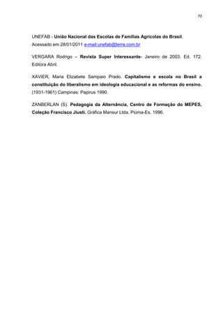 70




UNEFAB - União Nacional das Escolas de Famílias Agrícolas do Brasil.
Acessado em 28/01/2011 e-mail:unefab@terra.com.br

VERGARA Rodrigo – Revista Super Interessante- Janeiro de 2003. Ed. 172.
Editora Abril.

XAVIER, Maria Elizabete Sampaio Prado. Capitalismo e escola no Brasil a
constituição do liberalismo em ideologia educacional e as reformas do ensino.
(1931-1961) Campinas: Papirus 1990.

ZANBERLAN (S). Pedagogia da Alternância, Centro de Formação do MEPES,
Coleção Francisco Jiusti. Gráfica Mansur Ltda. Piúma-Es. 1996.
 