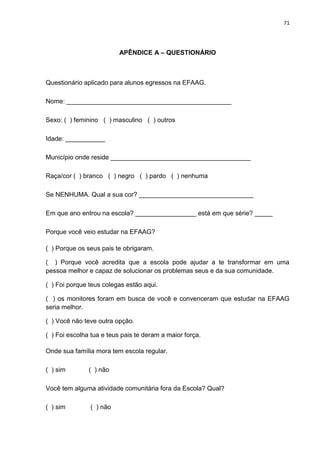 71




                          APÊNDICE A – QUESTIONÁRIO



Questionário aplicado para alunos egressos na EFAAG.

Nome: ______________________________________________

Sexo: ( ) feminino ( ) masculino ( ) outros

Idade: ___________

Município onde reside _______________________________________

Raça/cor ( ) branco ( ) negro ( ) pardo ( ) nenhuma

Se NENHUMA. Qual a sua cor? ________________________________

Em que ano entrou na escola? _________________ está em que série? _____

Porque você veio estudar na EFAAG?

( ) Porque os seus pais te obrigaram.

( ) Porque você acredita que a escola pode ajudar a te transformar em uma
pessoa melhor e capaz de solucionar os problemas seus e da sua comunidade.

( ) Foi porque teus colegas estão aqui.

( ) os monitores foram em busca de você e convenceram que estudar na EFAAG
seria melhor.

( ) Você não teve outra opção.

( ) Foi escolha tua e teus pais te deram a maior força.

Onde sua família mora tem escola regular.

( ) sim        ( ) não

Você tem alguma atividade comunitária fora da Escola? Qual?

( ) sim        ( ) não
 