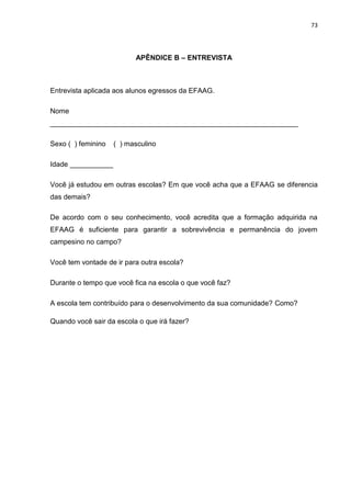 73




                          APÊNDICE B – ENTREVISTA



Entrevista aplicada aos alunos egressos da EFAAG.

Nome
_______________________________________________________________

Sexo ( ) feminino   ( ) masculino

Idade ___________

Você já estudou em outras escolas? Em que você acha que a EFAAG se diferencia
das demais?

De acordo com o seu conhecimento, você acredita que a formação adquirida na
EFAAG é suficiente para garantir a sobrevivência e permanência do jovem
campesino no campo?

Você tem vontade de ir para outra escola?

Durante o tempo que você fica na escola o que você faz?

A escola tem contribuído para o desenvolvimento da sua comunidade? Como?

Quando você sair da escola o que irá fazer?
 