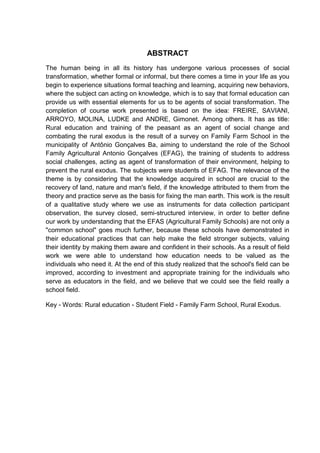 7




                                    ABSTRACT
The human being in all its history has undergone various processes of social
transformation, whether formal or informal, but there comes a time in your life as you
begin to experience situations formal teaching and learning, acquiring new behaviors,
where the subject can acting on knowledge, which is to say that formal education can
provide us with essential elements for us to be agents of social transformation. The
completion of course work presented is based on the idea: FREIRE, SAVIANI,
ARROYO, MOLINA, LUDKE and ANDRE, Gimonet. Among others. It has as title:
Rural education and training of the peasant as an agent of social change and
combating the rural exodus is the result of a survey on Family Farm School in the
municipality of Antônio Gonçalves Ba, aiming to understand the role of the School
Family Agricultural Antonio Gonçalves (EFAG), the training of students to address
social challenges, acting as agent of transformation of their environment, helping to
prevent the rural exodus. The subjects were students of EFAG. The relevance of the
theme is by considering that the knowledge acquired in school are crucial to the
recovery of land, nature and man's field, if the knowledge attributed to them from the
theory and practice serve as the basis for fixing the man earth. This work is the result
of a qualitative study where we use as instruments for data collection participant
observation, the survey closed, semi-structured interview, in order to better define
our work by understanding that the EFAS (Agricultural Family Schools) are not only a
"common school" goes much further, because these schools have demonstrated in
their educational practices that can help make the field stronger subjects, valuing
their identity by making them aware and confident in their schools. As a result of field
work we were able to understand how education needs to be valued as the
individuals who need it. At the end of this study realized that the school's field can be
improved, according to investment and appropriate training for the individuals who
serve as educators in the field, and we believe that we could see the field really a
school field.

Key - Words: Rural education - Student Field - Family Farm School, Rural Exodus.
 