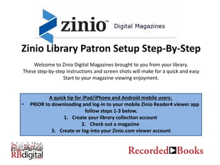 Zinio Library Patron Setup Step-By-Step
Welcome to Zinio Digital Magazines brought to you from your library.
These step-by-step instructions and screen shots will make for a quick and easy
Start to your magazine viewing enjoyment.
A quick tip for iPad/iPhone and Android mobile users:
• PRIOR to downloading and log-in to your mobile Zinio Reader4 viewer app
follow steps 1-3 below.
1. Create your library collection account
2. Check out a magazine
3. Create or log-into your Zinio.com viewer account
 