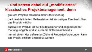 … und setzen dabei auf „modifiziertes“
klassisches Projektmanagement, denn
 größere Projekte brauchen mehr Strukturierung
 dank fest definierten Meilensteinen ist frühzeitiges Feedback über
das Produkt möglich
 qualitatives Produkt ist nur bei detaillierter und angemessener
Planung möglich, und so auch die Softwarearchitektur
 nur mit einem klar definierten Ziel und Produktanforderungen kann
das Projekt effizient umgesetzt werden
10
 