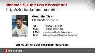 23
Tel.: +49 (2102) 441 49 01
Mobil.: +49 (176) 240 61 322
E-Mail: o.zinchenko@zinitsolutions.com
Xing: xing.com/profile/Oleksandr_Zinchenko
Nehmen Sie mit uns Kontakt auf
http://zinitsolutions.com/de
Geschäftsführer
Oleksandr Zinchenko
Wir freuen uns auf die Zusammenarbeit!
 