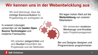 Wir kennen uns in der Webentwicklung aus
In unseren Lösungen
verwenden wir die besten Open
Source Technologien und
moderne Frameworks
Wir legen hohen Wert auf die
Weiterbildung von unseren
Mitarbeitern
Wir verwenden moderne
Werkzeuge und Ansätze
beim Projektmanagement
Wir arbeiten zielgerichtet und
sind flexibel hinsichtlich der
Projektziele und der Methoden
3
Bei uns Designer designen und
Programmierer programmieren
Wir sind überzeugt, dass die
richtige Kommunikation für
Projekterfolg am wichtigsten ist
 