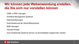 Wir können jede Webanwendung erstellen,
die Sie sich nur vorstellen können
4
 CRM- и ERP-Lösungen
 Workflow-Management Systeme
 Datenbanklösungen
 Automatisierung der Geschäftsprozesse
 B2B-Lösungen
 Intranet-Portale
 auch bestehende Systeme können via Schnittstellen angebunden werden
 