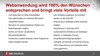 Webanwendung wird 100% den Wünschen
entsprechen und bringt viele Vorteile mit
5
 nicht gebunden an feste Arbeitsplätze
 kann gleichzeitig von mehreren Benutzern
verwendet werden
 Benutzer mit unterschiedlichen Rollen und
Berechtigungen möglich
 leichte und intuitiv verständliche
Benutzeroberflächen
 funktioniert in jedem Browser, keine Programme
sollen installiert werden
 kann beliebig ausgebaut und erweitert
werden (in der Zukunft)
 Anbindung an beliebige andere Systeme
möglich
 Import/Export - XLS oder CVS
 (automatische) Erstellung von beliebigen
Reports, in beliebigen Format
 Email-Benachrichtigungs-System
 verfügbar als Intranet und Internet-Lösung
 100% Open-Source und kostenlos (keine
Lizenzgebühren)
 