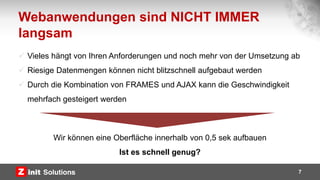 Webanwendungen sind NICHT IMMER
langsam
7
 Vieles hängt von Ihren Anforderungen und noch mehr von der Umsetzung ab
 Riesige Datenmengen können nicht blitzschnell aufgebaut werden
 Durch die Kombination von FRAMES und AJAX kann die Geschwindigkeit
mehrfach gesteigert werden
Wir können eine Oberfläche innerhalb von 0,5 sek aufbauen
Ist es schnell genug?
 