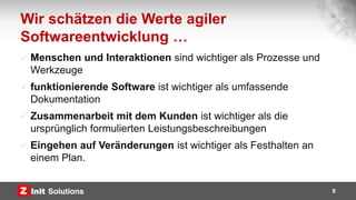Wir schätzen die Werte agiler
Softwareentwicklung …
 Menschen und Interaktionen sind wichtiger als Prozesse und
Werkzeuge
 funktionierende Software ist wichtiger als umfassende
Dokumentation
 Zusammenarbeit mit dem Kunden ist wichtiger als die
ursprünglich formulierten Leistungsbeschreibungen
 Eingehen auf Veränderungen ist wichtiger als Festhalten an
einem Plan.
9
 