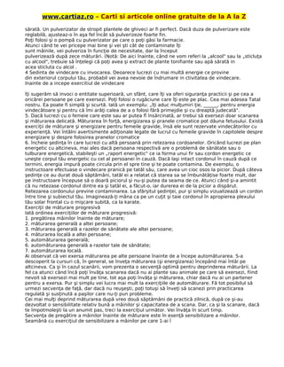 www.cartiaz.ro – Carti si articole online gratuite de la A la Z
sărată. Un pulverizator de stropit plantele de ghiveci ar fi perfect. Dacă duza de pulverizare este
reglabilă, ajusteaz-o în aşa fel încât să pulverizeze foarte fin.
Poţi folosi şi o pompă cu pulverizator pe care o poţi găsi la farmacie.
Atunci când te vei pricepe mai bine şi vei şti cât de contaminate îţi
sunt mâinile, vei pulveriza în funcţie de necesitate, dar la început
pulverizează după zece măturări. (Notă: De aici înainte, când ne vom referi la „alcool" sau la „sticluţa
cu alcool", trebuie să înţelegi că poţi avea şi extract de plante tonifiante sau apă sărată in
acea sticluta cu alcol .
4 Sedinta de vindecare cu invocarea. Deoarece lucrezi cu mai multă energie ce provine
din exteriorul corpului tău, probabil vei avea nevoie de îndrumare in ctivitatea de vindecare.
Inainte de a incepe exercitiul de vindecare
îţi sugerăm să invoci o entitate superioară, un sfânt, care îţi va oferi siguranţa practicii şi pe cea a
oricărei persoane pe care exersezi. Poţi folosi o rugăciune care îţi este pe plac. Cea mai adesea Tatal
nostru. Ea poate fi simplă şi scurtă. Iată un exemplu: „îţi aduc mulţumiri ţie, ______, pentru energia
vindecătoare şi pentru că îmi arăţi calea de a o folosi fără primejdie şi cu dreaptă judecată".
5. Dacă lucrezi cu o femeie care este sau ar putea fî însărcinată, ar trebui să exersezi doar scanarea
şi măturarea delicată. Măturarea în forţă, energizarea şi pranele cromatice pot dăuna fetusului. Există
exerciţii de măturare şi energizare pentru femeile gravide, însă ele sunt rezervate vindecătorilor cu
experienţă. Vei întâlni avertismente adiţionale legate de lucrul cu femeile gravide în capitolele despre
energizare şi despre folosirea pranelor cromatice
6. încheie şedinţa în care lucrezi cu altă persoană prin retezarea cordoanelor. Oricând lucrezi pe plan
energetic cu altcineva, mai ales dacă persoana respectivă are o problemă de sănătate sau o
tulburare energetică, stabileşti un „raport energetic" ce ia forma unui fir sau cordon energetic ce
uneşte corpul tău energetic cu cel al persoanei în cauză. Dacă laşi intact cordonul în cauză după ce
termini, energia impură poate circula prin el spre tine şi te poate contamina. De exemplu, o
instructoare efectuase o vindecare pranică pe tatăl său, care avea un cioc osos la picior. După câteva
şedinţe ce au durat două săptămâni, tatăl ei a relatat că starea sa se îmbunătăţise foarte mult, dar
pe instructoare începuse să o doară piciorul şi nu-şi putea da seama de ce. Atunci când şi-a amintit
că nu retezase cordonul dintre ea şi tatăl ei, a făcut-o, iar durerea ei de la picior a dispărut.
Retezarea cordonului previne contaminarea. La sfârşitul şedinţei, pur şi simplu vizualizează un cordon
între tine şi subiectul tău. Imaginează-ţi mâna ca pe un cuţit şi taie cordonul în apropierea plexului
tău solar frontal cu o mişcare subită, ca la karate.
Exerciţii de măturare progresivă
Iată ordinea exerciţiilor de măturare progresivă:
1. pregătirea mâinilor înainte de măturare;
2. măturarea generală a altei persoane;
3. măturarea generală a razelor de sănătate ale altei persoane;
4. măturarea locală a altei persoane;
5. automăturarea generală;
6. automăturarea generală a razelor tale de sănătate;
7. automăturarea locală.
Ai observat că vei exersa măturarea pe alte persoane înainte de a începe automăturarea. S-a
descoperit la cursuri că, în general, se înveţa măturarea (şi energizarea) începând mai întâi pe
altcineva. Ca şi în cazul scanării, vom prezenta o secvenţă optimă pentru deprinderea măturării. La
fel ca atunci când încă poţi învăţa scanarea dacă nu ai plante sau animale pe care să exersezi, fiind
nevoit să exersezi mai mult pe tine, tot aşa poţi învăţa şi măturarea, chiar dacă nu ai un partener
pentru a exersa. Pur şi simplu vei lucra mai mult la exerciţiile de automăturare. Fă tot posibilul să
urmezi secvenţa de faţă, dar dacă nu reuşeşti, poţi totuşi să înveţi să scanezi prin practicarea
regulată şi susţinută a paşilor care nu-ţi pun probleme.
Cei mai mulţi deprind măturarea după vreo două săptămâni de practică zilnică, după ce şi-au
dezvoltat o sensibilitate relativ bună a mâinilor şi capacitatea de a scana. Dar, ca şi la scanare, dacă
te împotmoleşti la un anumit pas, treci la exerciţiul următor. Vei învăţa în scurt timp.
Secvenţa de pregătire a mâinilor înainte de măturare este în esenţă sensibilizare a mâinilor.
Seamănă cu exerciţiul de sensibilizare a mâinilor pe care 1-ai î
 