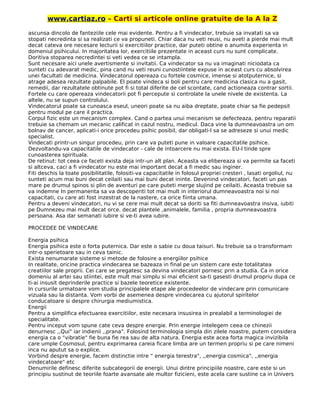 www.cartiaz.ro – Carti si articole online gratuite de la A la Z
ascunsa dincolo de fanteziile cele mai evidente. Pentru a fi vindecator, trebuie sa invatati sa va
stopati necredinta si sa realizati ce va propuneti. Chiar daca nu veti reusi, nu aveti a pierde mai mult
decat cateva ore necesare lecturii si exercitiilor practice, dar puteti obtine o anumita experienta in
domeniul psihicului. In majoritatea lor, exercitiile prezentate in aceast curs nu sunt complicate.
Doritiva stoparea necredintei si veti vedea ce se intampla.
Sunt necesare aici unele avertismente si invitatii. Ca vindecator sa nu va imaginati niciodata ca
sunteti cu adevarat medic, pina cand nu veti reuni cunostiintele expuse in aceast curs cu absolvirea
unei facultati de medicina. Vindecatorul opereaza cu fortele cosmice, imense si atotputernice, si
atrage adesea rezultate palpabile. El poate vindeca si boli pentru care medicina clasica nu a gasit,
remedii, dar rezultatele obtinute pot fi si total diferite de cel scontate, cand actioneaza contrar sortii.
Fortele cu care opereaza vindecatorii pot fi percepute si controlate la unele nivele de existenta. La
altele, nu se supun controlului.
Vindecatorul poate sa cunoasca eseul, uneori poate sa nu aiba dreptate, poate chiar sa fie pedepsit
pentru modul pe care il practica.
Corpul fizic este un mecanism complex. Cand o partea unui mecanism se defecteaza, pentru reparatii
trebuie sa chemam un mecanic calificat in cazul nostru, medicul. Daca vine la dumneavoastra un om
bolnav de cancer, aplicati-i orice procedeu psihic posibil, dar obligati-l sa se adreseze si unui medic
specialist.
Vindecati printr-un singur procedeu, prin care va puteti pune in valoare capacitatile psihice.
Dezvoltandu-va capacitatile de vindecator - cale de intoarcere nu mai exista. EU-l tinde spre
cunoasterea spirituala.
De retinut: tot ceea ce faceti exista deja intr-un alt plan. Aceasta va elibereaza si va permite sa faceti
si altceva, caci a fi vindecator nu este mai important decat a fi medic sau inginer.
Fiti deschis la toate posibilitatile, folositi-va capacitatile in folosul propriei cresteri , lasati orgoliul, nu
sunteti acum mai buni decat ceilaiti sau mai buni decat ininte. Devenind vindecatori, faceti un pas
mare pe drumul spinos si plin de aventuri pe care puteti merge slujind pe ceilaiti. Aceasta trebuie sa
va indemne In permanenta sa va descoperiti tot mai mult in interiorul dumneavoastra noi si noi
capacitati, cu care ati fost inzestrat de la nastere, ca orice fiinta umana.
Pentru a deveni vindecatori, nu vi se cere mai mult decat sa doriti sa fiti dumneavoastra insiva, iubiti
pe Dumnezeu mai mult decat orce. decat plantele ,animalele, familia , propria dumneavoastra
persoana. Asa dar semanati iubire si ve-ti avea iubire.
PROCEDEE DE VINDECARE
Energia psihica
Energia psihica este o forta puternica. Dar este o sabie cu doua taisuri. Nu trebuie sa o transformam
intr-o sperietoare sau in ceva tainic.
Exista nenumarate sisteme si metode de folosire a energiilor psihice
In realitate, oricine practica vindecarea se bazeaza in final pe un sistem care este totalitatea
creatiilor sale proprii. Cei care se pregatesc sa devina vindecatori pornesc prin a studia. Ca in orice
domeniu al artei sau stiintei, este mult mai simplu si mai eficient sa-ti gasesti drumul propriu dupa ce
ti-ai insusit deprinderile practice si bazele teoretice existente.
In cursurile urmatoare vom studia principalele etape ale procedeelor de vindecare prin comunicare
vizuala sau la distanta. Vom vorbi de asemenea despre vindecarea cu ajutorul spiritelor
conducatoare si despre chirurgia mediumistica.
Energii
Pentru a simplifica efectuarea exercitiilor, este necesara insusirea in prealabil a terminologiei de
specialitate.
Pentru inceput vom spune cate ceva despre energie. Prin energie intelegem ceea ce chinezii
denurnesc ,,Qui" iar indienii ,,prana". Folosind terminologia simpla din zilele noastre, putem considera
energia ca o “vibratie" fie buna fie rea sau de alta natura. Energia este acea forta magica invizibila
care umple Cosmosul, pentru exprimarea careia ficare limba are un termen propriu si pe care nimeni
inca nu aputut sa o explice.
Vorbind despre energie, facem distinctie intre “ energia terestra", ,,energia cosmica", ,,energia
vindecatoare" etc
Denumirile definesc diferite subcategorii de energii. Unui dintre principiile noastre, care este si un
principiu sustinut de teoriile foarte avansate ale multor fizicieni, este acela care sustine ca in Univers
 