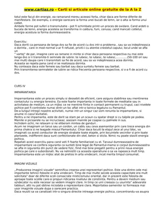 www.cartiaz.ro – Carti si articole online gratuite de la A la Z
totul este facut din energie, ea ramanand mereu aceeasi forta, chiar daca are forme diferite de
manifestare. De exemplu, o energie oarecare ia forma unei bucati de lemn, iar o alta ia forma unui
cotlet.
Ambele forme pot suferi o transmutatie - pot fi schimbate printr-un proces de oxidare. Cand ardeti o
bucata de lemn, energia acesteia se transforma in caldura, fum, cenusa; cand mancati cotletul,
energia acestuia ia forma dumneavoastra.
Exercitiu:
Daca doriti ca persoana de langa dvs sa fie de acord cu dvs intr-o problema , sau sa va indeplineasca
o dorinta , care in mod normal v-ar fi refuzat, priviti-i cu atentie crestetul capului, locul unde se afla
un
" vartej" de par, imagine care va ramane in minte si chiar daca persoana respectiva nu mai este
langa dvs si ii transmite-ti semnale de iubire: te iubesc, te iubesc, te iubesc,.............(50-100 ori sau
mai mult) daupa care ii transmiteti sa fie de acord, sau sa va indeplineasca acea dorinta.
Aceasta se repeta pana cand vi se realizeaza dorinta.
Nu conteaza daca este femeie sau barbat sau daca suntetu femeie sau barbat.
Prin transmiterea semnalelor de iubire se ridica frecventa persoana respective, si v-a fi de acord cu
dvs.
CURS IV
IMPAMANTAREA
Imparnantarea este un proces simplu si deosebit de eficient, care asigura stabilirea sau rnentinerea
contactului cu energia terestra. Ea este foarte importanta in toate formele de meditatie sau in
activitatea de medium, ca un mijloc ce ne mentine fiinta in contact permanent cu trupul, caci nivelele
psihice pot fi controlate numai dintr-un loc aflat intr-o tainica legatura cu Pamantul.
De-a lungul intregii noastre activitati, numai intr-un singur caz vom renunta la impamantare, si
anume in cazul levitatiei.
Pentru a ne impamanta, este de dorit sa stam pe un scaun cu spatar drept si cu talpile pe podea.
Mainile si picioarele nu se incruciseaz, asezam mainile pe coapse cu palmele in sus.
Inchidem ochii, ne relaxam si ne eliberam mintea de ganduri .
Acum ne imaginam un tarus sau un cordon, un cablu sau ceva asemanitor prin care trece energia din
prima chakra si ne leagade miezul Pamantului. Chiar daca locuiti la etajul zece al unui bloc, va
imaginati ca acest conductor de energie strabate toate etajele, prin locuintele vecinilor si prin toate
planseele, indifferent daca sunt confectionate din otel, beton si sticla. Nimic nu poate stavili energia
psihica.
Repetati acest exercitiu pana cand veti fi foarte familiarizat cu el. Tarusul dumneavoastra de
impamantare va confera siguranta ca sunteti bine legal de Pamantul-mama si corpul dumneavoastra
se afla in siguranta din punct de vedere fizic, fiind mai bine pregatit pentru a prinii noua energie
psihica pe care o subordonati. Nu va nelinistiti ca aceasta operatiune o sa va rapeasca mult timp.
Impamantarea este un mijloc atat de pretios In arta vindecarii, incat merita timpul consumat.
IMAGINI VIZUALE
,,Producerea imaginii vizuale" semnifica crearea unei reprezentari psihice. Este una dintre cele mai
importante tehnici folosite in arta vindecarii. Timp de mai multe secole aceasta capacitate era mult
solicitata" doar de diferite scoli consacrate misticismului oriental, dar in prezent este folosita de
aproape toate scolile care-si propun ridicarea nivelului de constiinta. Pentru a deveni medium sau
vjndecator nu este necesar sa vedem imagini clare. In timp ce unii creeaza cu usurinta" adevarate
tablouri, altii nu pot obtine niciodata o reprezentare clara. Majoritatea oamenilor isi formeaza mai
usor imaginile vizuale dupa o oarecare practica.
Daca reusiti sa va canalizati intr-o singura directie intreaga energie psihica, concentrandu-va asupra
 