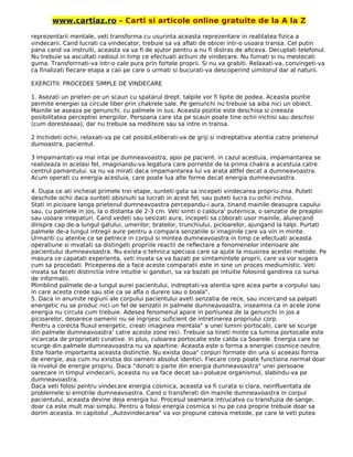 www.cartiaz.ro – Carti si articole online gratuite de la A la Z
reprezentarii mentale, veti transforma cu usurinta aceasta reprezentare in realitatea fizica a
vindecarii. Cand lucrati ca vindecator, trebuie sa va aflati de obicei intr-o usoara transa. Cel putin
pana cand va instruiti, aceasta va va fi de ajutor pentru a nu fi distras de altceva. Decuplati telefonul.
Nu trebuie sa ascultati radioul in timp ce efectuati actiuni de vindecare. Nu fumati si nu mestecati
guma. Transforrnati-va intr-o cale pura prin fortele proprii. Si nu va grabiti. Relaxati-va, convingeti-va
ca finalizati fiecare etapa a caii pe care o urmati si bucurati-va descoperind uimitorul dar al naturii.
EXERCITII: PROCEDEE SIMPLE DE VINDECARE
1. Asezati un prieten pe un scaun cu spatarul drept. talpile vor fi lipite de podea. Aceasta pozitie
permite energiei sa circule liber prin chakrele sale. Pe genunchi nu trebuie sa aiba nici un obiect.
Mainile se aseaza pe genunchi, cu palmele in sus. Aceasta pozitie este deschisa si creeaza
posibilitatea perceptiei energiilor. Persoana care sta pe scaun poate tine ochii inchisi sau deschisi
(cum doresteaaa), dar nu trebuie sa mediteze sau sa intre in transa.
2 Inchideti ochii, relaxati-va pe cat posibil,eliberati-va de griji si indreptativa atentia catre prietenul
dumoastra, pacientul.
3 Impamantati-va mai intai pe dumneavoastra, apoi pe pacient. in cazul acestuia, impamantarea se
realizeaza in acelasi fel, imaginandu-va legatura care porneste de la prima chakra a acestuia catre
centrul pamantului. sa nu va mirati daca impamantarea lui va arata altfel decat a dumneavoastra.
Acum operati cu energia acestuia, care poate lua alte forme decat energia dumneavoastra.
4. Dupa ce ati incheiat primele trei etape, sunteti gata sa incepeti vindecarea propriu-zisa. Puteti
deschide ochii daca sunteti obisnuiti sa lucrati in acest fel, sau puteti lucra cu ochii inchisi.
Stati in picioare langa prietenul dumneavoastra percepandu-i aura, tinand mainile deasupra capului
sau, cu palmele in jos, la o distanta de 2-3 cm. Veti simti o caldura' puternica, o senzatie de preaplin
sau usoare intepaturi. Cand vedeti sau sesizati aura, incepeti sa coborati usor mainile, alunecand
dinspre cap de-a lungul gatului, umerilor, bratelor, trunchiului, picloarelor, ajungand la talpi. Purtati
palmele de-a lungul intregii aure pentru a compara senzatiile si imaginile care va vin in minte.
Urmariti cu atentie ce se petrece in corpul si mintea dumneavoastra in timp ce efectuati aceasta
operatiune si mvatati sa distingeti propriile reactii de reflectare a fenomenelor interioare ale
pacientului dumneavoastra. Nu exista o tehnica speciaia care sa ajute la insusirea acestei metode. Pe
masura ce capatati experienta, veti invata sa va bazati pe simtamintele proprii, care va vor sugera
cum sa procedati. Priceperea de a face aceste comparatii este in sine un proces mediumistic. Veti
invata sa faceti distinctia intre intuitie si ganduri, sa va bazati pe intuitie folosind gandirea ca sursa
de informatii.
Plimblind palmele de-a lungul aurei pacientului, indreptati-va atentia spre acea parte a corpului sau
in care acesta crede sau stie ca se afla o durere sau o boala".
5. Daca in anumite regiuni ale corpului pacientului aveti senzatia de rece, sau incercand sa palpati
energetic nu se produc nici un fel de senzatii in palmele dumneavoastra, inseamna ca in acele zone
energia nu circula cum trebuie. Adesea fenomenul apare in portiunea de la genunchi in jos a
picioarelor, deoarece oamenii nu se ingrijesc suficient de intretinerea propriului corp.
Pentru a corecta fluxul energetic, creati imaginea mentala" a unei lumini portocalii, care se scurge
din palmele dumneavoastra' catre aceste zone reci. Trebuie sa tineti minte ca lumina portocalie este
incarcata de proprietati curative. In plus, culoarea portocalie este calda ca Soarele. Energia care se
scurge din palmele dumneavoastra nu va apartine. Aceasta este o forma a energiei cosmice neutre.
Este foarte importanta aceasta distinctie. Nu exista doua" corpuri formate din una si aceeasi forma
de energie, asa cum nu existsa doi oameni absolut identici. Fiecare corp poate functiona normal doar
la nivelul de energie propriu. Daca “donati o parte din energia dumneavoastra" unei persoane
oarecare in timpul vindecarii, aceasta nu va face decat sa-i polueze organismul, slabindu-va pe
dumneavoastra.
Daca veti folosi pentru vindecare energia cosmica, aceasta va fi curata si clara, neinfluentata de
problemele si emotiile dumneavoastra. Cand o transferati din mainile dumneavoastra in corpul
pacientului, aceasta devine deja energia lui. Procesul seamana intrucatva cu transfuzia de sange,
doar ca este mult mai simplu. Pentru a folosi energia cosmica si nu pe cea proprie trebuie doar sa
dorim aceasta. In capitolul ,,Autovindecarea" va voi propune cateva metode, pe care le veti putea
 