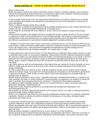 www.cartiaz.ro – Carti si articole online gratuite de la A la Z
folosi in acest scop.
MuJte persoane cu calitati de medium fonneaza imagini vizuale cu energie colorata, care variaza fn
functie de intensitatea energiei transmise. In unele cazuri doriti sa fiti prudenti in folosirea energiei
colorate, pe cand in altele doriti sa fiti puternic, chiar despotic.
6. Daca simtiti unele portiuni din aura pacientului foarte fierbinti sau dense, inseamna ca in aceste
zone cantitatea de energie este excedentara, acumulandu-se intr-un loc deoarece un alt sector al
aurei este blocat.
Pentru a inlatura blocajul exista doua metode:
a) Va imaginati ca mainile dumneavoastra imping aceasta energie densa ca pe o pasta fierbinte catre
zonele mai reci, echiiibrand astfel temperatura in intreaga aura.
b) Va imaginati ca evacuati din aura caldura in exces, care se va contopi in oceanul de energie
cosmica.
Oricare dintre metode o veti alege, trebuie sa va obisnuiti corpul cu acest exercitiu. Va veti cufunda
cu adevarat mainile in aura pacientului si fi veti distribui energia. Veti orienta cu adevarat aceasta
energie acolo unde este nevoie de ea. La inceput puteti intampina anumite dificultati, puteti fi jenat,
dar trebuie sa perseverati si veti obtine rezultate palpabile fn aceasta activitate.
7. Etapele 5 si 6 pot fi parcurse in doua minute sau o jumatate de ora. Le veti consacra atat timp cat
este necesar. Cand veti incheia aceste etape, creati-va" imaginea vizuala a unui flux de energie curat
si clar, de culoare aurie, care izvoraste din palmele dumneavoastra si scalda intregul corp al
pacientului. Neteziti aura pe intreaga suprafata, din crestet pan a in talpi.
8. Daca pacientul a stat cu ochii inchisi, il fi veti determina sa-i deschida. Apoi, cateva minute, sa stea
cu palmele strans unite, incrucisandu-si degetele. Impreunarea mainilor impiedica pierderea energiei
din corp prin chakre, iar cele cateva minute de liniste ii vor permite pacientului sa se adune in cel mai
adevarat sens al cuvantului. E posibil ca dupa o echilibrare energetica pacientul sa se simta putin
obosit. Dupa o singura' sedinta de acest fel unii pacienti se pot simti timp de doua sau trei zile mai
rau decat
s-au simtit pana au venit la dumneavoastra. Este foarte bine sa-i preveniti, fiindca energiile vor lucra
altfel iar vindecarea va sosi in cel mai scurt timp. E bine ca intreg tratamentul sa fie efectuat de
acelasi vindecator.
In timp ce pacientul sta linistit pe scaun, realizati imaginea mental a unui magnet. Acest magnet
trebuie sa-l aduca inapoi, acea parte din energia proprie pe care poate ca ati transferat-o pacientului
in procesul vindecarii. Tineti minte ca nimeni altul in afara dumneavoastra nu se poate folosi de
energia care va apartine.
Reluati acelasi procedeu in sens invers - inapoiati prietenului cantitatea de energie ce-i apartine, pe
care eventual i-ati luat-o in timpui vindecarii. Acest procedeu cu magnetul il va readuce in starea de
calm si puritate de la inceputul procesului vindecarii, intensificand eficacitatea procesului.
Nu trebuie sa uitati niciodata aceasta, pentru ca nu va permiteti sa o risipiti: va puteti scadea din
potentialul energetic, imbolnlavindu-va.
Risipa este inutila, deoarece prietenul nu se poate folosi de energia dumneavoastra, nici
dumneavoastra de a lui.
Daca sunteti un medium hipersensibil trebuie sa fiti prudent, pentru ca o data cu energia primita de
la pacienl puteti prelua maladia acestuia.
Pentru unii vindecatori este firesc sa ia asupra lor problemele celorlalti, Daca un astfel de vindecator
ingrijeste o fractura a membrului inferior, probabil va schiopata o zi sau doua, alungand boala
pacientului din propriul trup.
9. Excesul de energie extras din corpul pacientului in timpul vindecarii trebuie returnat energiei
cosmice inofensive, neutre. Unii vindecatori se spala pe rnaini dupa fiecare sedinta pentru a se
elibera de vibratiile nocive pe care ar fi putut sa le preia de la bolnavi. Altii isi scutura doar mainile, in
timpul sedintelor, pentru a se elibera de surplusul de energie. Trebuie sa procedati cum credeti ca
este mai bine.
Multe persoane considers o sedinta de lucru a unui medium un ritual vrajitoresc.
Aceste persoane pot fi inspaimantate de procedura, de aspectele sale tainice. Este bine sa vorbiti cu
ele, sa glumiti, ajutandu-le sa se relaxeze. Atat pentru dumneavoastra, cat si pentru pacienti, este
 