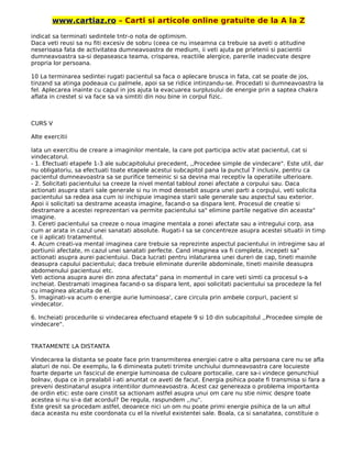 www.cartiaz.ro – Carti si articole online gratuite de la A la Z
indicat sa terminati sedintele tntr-o nota de optimism.
Daca veti reusi sa nu fiti excesiv de sobru (ceea ce nu inseamna ca trebuie sa aveti o atitudine
neserioasa fata de activitatea dumneavoastra de medium, ii veti ajuta pe prietenii si pacientii
dumneavoastra sa-si depaseasca teama, crisparea, reactiile alergice, parerile inadecvate despre
propria lor persoana.
10 La terminarea sedintei rugati pacientul sa faca o aplecare brusca in fata, cat se poate de jos,
tinzand sa atinga podeaua cu palmele, apoi sa se ridice intinzandu-se. Procedati si dumneavoastra la
fel. Aplecarea inainte cu capul in jos ajuta la evacuarea surplusului de energie prin a saptea chakra
aflata in crestet si va face sa va simtiti din nou bine in corpul fizic.
CURS V
Alte exercitii
Iata un exercitiu de creare a imaginilor mentale, la care pot participa activ atat pacientul, cat si
vindecatorul.
- 1. Efectuati etapefe 1-3 ale subcapitolului precedent, ,,Procedee simple de vindecare". Este util, dar
nu obligatoriu, sa efectuati toate etapele acestui subcapitol pana la punctul 7 inclusiv, pentru ca
pacientul dumneavoastra sa se purifice temeinic si sa devina mai receptiv la operatiile ulterioare.
- 2. Solicitati pacientului sa creeze la nivel mental tabloul zonei afectate a corpului sau. Daca
actionati asupra starii sale generale si nu in mod deosebit asupra unei parti a corpuJui, veti solicita
pacientului sa redea asa cum isi inchipuie imaginea starii sale generale sau aspectul sau exterior.
Apoi ii solicitati sa destrame aceasta imagine, facand-o sa dispara lent. Procesul de creatie si
destramare a acestei reprezentari va permite pacientului sa" elimine partile negative din aceasta"
imagine.
3. Cereti pacientului sa creeze o noua imagine mentala a zonei afectate sau a intregului corp, asa
cum ar arata in cazul unei sanatati absolute. Rugati-I sa se concentreze asupra acestei situatii in timp
ce ii aplicati tratamentul.
4. Acum creati-va mental imaginea care trebuie sa reprezinte aspectul pacientului in intregime sau al
portiunii afectate, m cazul unei sanatati perfecte. Cand imaginea va fi completa, incepeti sa"
actionati asupra aurei pacientuiui. Daca lucrati pentru inlaturarea unei dureri de cap, tineti mainile
deasupra capului pacientului; daca trebuie eliminate durerile abdominale, tineti mainile deasupra
abdomenului pacientuui etc.
Veti actiona asupra aurei din zona afectata" pana in momentul in care veti simti ca procesul s-a
incheiat. Destramati imaginea facand-o sa dispara lent, apoi solicitati pacientului sa procedeze la fel
cu imaginea alcatuita de el.
5. Imaginati-va acum o energie aurie luminoasa', care circula prin ambele corpuri, pacient si
vindecator.
6. Incheiati procedurile si vindecarea efectuand etapele 9 si 10 din subcapitolul ,,Procedee simple de
vindecare".
TRATAMENTE LA DISTANTA
Vindecarea la distanta se poate face prin transrmiterea energiei catre o alta persoana care nu se afla
alaturi de noi. De exemplu, la 6 dimineata puteti trimite unchiului dumneavoastra care locuieste
foarte departe un fascicul de energie luminoasa de culoare portocalie, care sa-i vindece genunchiul
bolnav, dupa ce in prealabil i-ati anuntat ce aveti de facut. Energia psihica poate fi transmisa si fara a
preveni destinatarul asupra intentiilor dumneavoastra. Acest caz genereaza o problema importanta
de ordin etic: este oare cinstit sa actionam astfel asupra unui om care nu stie nimic despre toate
acestea si nu si-a dat acordul? De regula, raspundem ,,nu".
Este gresit sa procedam astfel, deoarece nici un om nu poate primi energie psihica de la un altul
daca aceasta nu este coordonata cu el la nivelul existentei sale. Boala, ca si sanatatea, constituie o
 