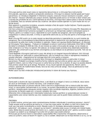 www.cartiaz.ro – Carti si articole online gratuite de la A la Z
Chirurgia psihica este exact ceea ce reprezinta denumirea ei: o chirurgie fara instrumente
chirurgicale, aparatura, spitale si preparate anestezice. Chirurgul isi aseaza mainile goale pe trupul
pacientului, isi introduce degetele in interiorul corpului, executa miscari necesare si scoate ,,ceva"
din interior - tesuturi afectate sau corpuri straine, Operatia poate dura 2-3 minute si doar rareori are
o durata de jumatate de ora. Cand operatia se terrnina, chirurgul face cateva pase si rana se inchide
in totalitate, fara sa ramana semne sau cicatrice. De obicei aceste operatii nu sunt insote de nici un
fel de dureri.
Desi aparent nu prezinta incredere, aceasta metoda a fost de ajutor multor bolnavi. Foarte populara
este chirurgia PSI in insulele Filipine.
Cel mai cunoscut chirurg PSI este Tony Agpaoa, care a practicat in Filipine chirurgia PSI. Reputatia sa
deosebita a determinat numerosi europeni si americani sa intreprinda calatorii costisitoare pana in
Filipine, pentru a-l vedea in lucru. Operatiile lui sunt insotite de sangerari, dar la el sangele se
coaguleaza in cateva secunde, in timp ce operatiile obisnuite au ca timp de oprire a hemoragiei 8-10
minute.
Multi chirurgi PSI sustin ca nu este nevoie sa deschida pacientul si operatiile lor nu sunt insotite de
sangerare. Dar ei procedeaza la deschiderea pacientului si determine mici pierderi de sange pentru
ca pacientii sa aiba mai multa incredere in operatic. Dupa cum spunea Rosita Rodriguez, un discipol
al chirurgului Tony Agpaoa: ,,Trebuie sii intelegeti ca atunci cand omul cheltuieste intre 500 si 2 000
de dolari si strabate 11 000 de mile, el are nevoie sa vada o mica pata de sange, ca sa creada ca
este vindecat si ca Tony l-a operat. Intr-adevar, la inceput toate acestea erau destinate oamenilor
ignoranti, dar americanii si-au format convingerea ca asa trebuie sa se petreaca lucrurile. Toti vor sa
vada sange."
Cand degetele chirurgului patrund in corp, ele atrag ca un magnet tesuturile bolnave. Unii chirurgi
nici nu trebuie sa" patrunda in corpul bolnavului, sau nu trebuie sa o faca in apropierea imediata a
zonelor afectate - magnetismul lor extrage totul din orice parte a corpului.
Nimeni nu stie cu exactitate ce anume face chirurgul cu degetele pentru a patrunde in corpul
pacientului. Probabil ca energia modifica forma materiei sau lucrurile se petrec asa cum relateaza
yoghinii indieni, care isi infig in trup ace si cutite fara sa simta nici o durere. Ei spun ca aceste obiecte
tree printre celule fara sa le atinga. Personal, mi-au reusit operatii de apendicita, fibrom uterin,
chisturi, operatii de malformatie renala, fara sa las vreo urma de sange. Totul se petrecea la nivel
mental si sugestiv.
Multe cazuri au fost vindecate introducand pacientul in stare de transa sau hipnoza.
AUTOVINDECAREA
Cand aveti o durere de cap si aceasta trece, v-ati tAiat la un deget si rana s-a vindecat, daca seara
ati racit iar dimineata va simtiti mai bine, v-ati vindecat singur.
Autovindecarea este un proces natural. Este o sarcina a organismului intr-o masura atat de mare,
incat, in cazul bolilor neinsemnate si nu numai, ne punem sperantele de vindecare in sistemul nervos
periferic, aceasta parte nesupusa voin|ei noastre care cornanda respiratia, digestia, bataile inimii si
remnoirea, la fiecare sapte ani, a tuturor celulelor din corp.
Diferenta intre vindecarea prin intennediul sistemului nervos periferic si autovindecare consta in
capacitatile care raman latente sau trec neobservate si pe care le puteti folosi constient, le puteti
dirija.
TREZIREA
In scolile mistice, primul pas catre constientizarea fortelor individuale il constituie procesul ,,trezirii".
Toate aceste scoli se sprijina pe teoria ca, in cea mai mare parte, ne aflam cu totii intr-o stare mai
mult sau mai putin inconstienta a mintii. Marele mistic D. Gurdiaev denumeste aceasta stare
adormire". intr-adevar, cand ,,incepem sa ne trezim", senzatia este ca pur si simplu am motait toata
viata. Biblia descrie acest proces de trezire ca o ,,cadere a panzei de pe ochi", pentru ca dintr-o data"
incepem sa vedem si sa intelegem lucrurile intr-un plan inaccesibil anterior.
Primul pas pe drumul trezirii si dezvoltarii capacitafilor PSI il reprezinta introspectia, observarea a
ceea ce suntern, ceea ce facem fn raport cu noi si ceilalti. Observam ce ne face ferieiti si ce nu, ce ne
 