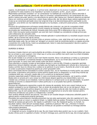 www.cartiaz.ro – Carti si articole online gratuite de la A la Z
supara, ne plictiseste si ne agita si, in primul rand, observam ce ne arunca in aceasta ,,adormire", ce
se petrece fn viata noastra si ne impiedica" sa traim in prezent, sa fim ,,acum, aici".
Majoritatea oamenilor constata" ca" se conecteaza" la realitate pe o durata de cateva seeunde si
se ,,deconecteaza" timp de cateva ore. Apoi isi urmaresc comportamentul si se conecteaza din nou
pentru cateva secunde, pentru a se deconecta iar pentru alte cateva ore. Oamenii observa accidental
(daca vor continua acest exercitiu), uneori dupa cateva zile, dar de obicei dupa cateva saptamani, ca
incep sa se conecteze perioade ceva mai lungi de timp si se deconecteaza pentru perioade scurte.
Uspenski. unul dintre cei mai talentati discipoli ai lui Gurdiaev, a denumit acest proces ,,memorarea
EU-lui".
Procesul de autoobservare activeaza zonele latente ale creierului, pe care le cunoastem drept
,,subconstient". Cand aceasta parte a mintii noastre se trezeste, ea elibereaza o forta imensa,
acumulata dar neutilizata de individ. Aceasta este forta zonei PSI si eliberarea ei da un nou sens
vietii. Este ince-putul autocunoasterii, pe care toti marii intelepti au considerat-o drept primul pas
catre eliberarea de catusele vietii.
In prezentul capitol vom analiza diverse metode aplicate in autovindecare cu rezultate asupra tuturor
bolilor, de la o durere de cap la cancer.
Va puteti observa oriunde si oricand. Este un proces continuu, care, atat timp cat il veti practica, va
deschide toate usile. Nu va trebui sa" atingem un anumit nivel al constiintei pentru a capata anumite
cunostinte mtr-o alta forma. Cand va autoobservati, totul in viata dumneavoastra' devine o parte a
proeesului propriu de evolutie.
DUREREA SI BOALA
Durerea si boala intervin prin perturbatiile de echilibru al energiei vitale. Aceste dezechilibre pot avea
loc ca urmare a unor suparari, mici iritari sau in urma unui conflict mai vechi care nu a fost niciodata
uitat si nici solutionat in intregime.
Ele se pot instala si ca unnare a unor trairi foarte recente. Daca v-ati petrecut un timp cu o persoana
pe care o considerati o cunostinta banala si intampiatoare, sa nu va rnirati daca veti simti dureri in
zona cervicala. In cazul unei iubiri puteti suferi de dureri cardiace.
Zona afectata a corpului mcepe sa semnaleze starea in care se afla. O boala a organelor genitale
determina refuzul relatiilor sexuale. Laringita sau faringita se manifesta prin refuzul de a comunica, o
boala a ochilor duce la refuzul de a vedea ce se petrece m jurul nostru. Durerile de umeri si de spate
ne arata ca persoana respectiva poarta pe umeri greutatile vietii.
Pana cand boala devine sesizabila la nivelul corpului fizic, ea se manifesta la nivelul psihic sau astral.
De aceea, o persoana care practica citirea psihica poate pune un diagnostic cu mult timp inainte de
instalarea bolii sau, cel putin, poate afla ca in curand se va declansa o boala.
Aceasta capacitate poate fi folosita atat in ceea ce priveste propria persoana, cat si pentru ceilalti.
Boala este un proces prin care corpul ne informeaza despre aparitia unui dezechilibru care s-a
instalat sau urmeaza sa se instaleze. Cand se observa in campul aurei ca se apropie boala, ne putem
intreba ce anume s-a dezechili-brat in afara psihicului si ce se poate face pentru restabilirea
dezechilibrului.
Procesul de imbolnavire reprezinta o parte din starea de sanatate, de la care uneori trebuie sa ne
abatem probabil si sa ne Imbolnavim. Dar un dram de prudenta face cat un car de leacuri. Daca
putem capata mformatii psihice despre noi insine, vom putea evita de cele mai multe ori aparitia im-
bolnavirilor, sau le vom putea atenua, intrebandu-ne organismul ce anume este necesar pentru
refacerea echilibrului sau psihic si indeplinindu-i cererile.
Vom analiza diferite directii de actiune. Tot ceea ce am studiat despre vindecarea celorlalti poate fi
aplicat pentru vindecarea propriei persoane.
Procedeul de autovindecare mentala prezentat mai jos este asemanator celui din capitolul al II -lea.
- 1. Asezati-va pe un scaun cu spatarul drept, cu talpile lipite pe podea. Picioareie nu se incruciseaza.
Mainile se aseaza pe genunchi, De regula cu palmele in sus. Nu mestecati guma, nu fumati, nu
ascultati radioul. Vom denumi aceasta etapa ,,sederea jn postura" PSI" sau ,,intrarea in transa".
- 2. Inchideti ochii si relaxati-va, purificati-va mintea pe cat posibil si orientati-va intreaga atentie
catre propria persoana.
- 3. Realizati impamantarea.
- 4. Imaginati-va aura, inceptind de la cap. Nu are impor-tanta daca putem sau nu sa o vedem. Vom
studia citirea aurei in capitolul urmator. Urmariti intreaga aura, pomind de la cap, de-a lungul gatului,
 