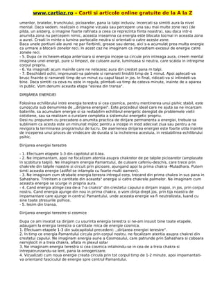 www.cartiaz.ro – Carti si articole online gratuite de la A la Z
umerilor, bratelor, trunchiului, picioarelor, pana la talpi inclusiv. Incercati sa simtiti aura la nivel
mental. Daca vedem, realizain o imagine vizuala sau percepem una sau mai multe zone reci (de
pilda, un aisberg, o imagine foarte rafinata a ceea ce reprezinta fiinta noastra), sau daca intr-o
anumita zona nu percepem nimic, aceasta inseamna ca energia este blocata tocmai in aceasta zona
a aurei. Creati in minte o lumina portocalie neutra si orientati-o catre aceste zone.
Daca unele portiuni ale aurei ne par fierbinti, groase sau dense, aici s-a acumulat prea multa energie
ca urmare a blocarii zonelor reci. In acest caz ne imaginam ca imprastiem excesul de energie catre
zonele reci.
- 5. Dupa ce incheiem etapa anterioara si energia incepe sa circule prin intreaga aura, creem mental
imaginea unei energii, pure si limpezi, de culoare aurie, luminoasa si neutra, care scalda in intregime
corpul propriu.
- 6. Va imaginati acum mainile care ne netezesc aura din crestet pana m talpi.
- 7. Deschideti ochii, impreunati-va palmele si ramaneti linistiti timp de 1 minut. Apoi aplecati-va
brusc fnainte si ramaneti timp de un minut cu capul lasat in jos. In final, ridicati-va si intindeti-va
bine. Daca simtiti ca ceva nu este in regula, plimbati-va timp de cateva minute, inainte de a aparea
in public. Vom denumi aceasta etapa “esirea din transa".
DIRIJAREA ENERGIEI
Folosirea echilibrului intre energia terestra si cea cosmica, pentru mentinerea unui psihic stabil, este
cunoscuta sub denumirea de ,,dirijarea energiei". Este procedeul ideal care ne ajuta sa ne incarcam
bateriile, sa acumulam energie si sa restabilim echilibrul energetic dereglat de problemele vietii
cotidiene, sau sa realizam o curatare completa a sistemului energetic propriu.
Desi nu propunem cu precadere o anumita practica de dirijare permanenta a energiei, trebuie sa
subliniem ca acesta este un minunat mijloc pentru a incepe in mod adecvat ziua sau pentru a ne
revigora la terminarea programului de lucru. De asemenea dirijarea energiei este foarte utila inainte
de inceperea unui proces de vindecare de durata si la incheierea acestuia, in restabilirea echilibrului
psihic.
Dirijarea energiei terestre
- 1. Efectuam etapele 1-3 din capitolul al II-lea.
- 2. Ne impamantam, apoi ne focalizam atentia asupra chakrelor de pe talpile picioarelor (amplasate
in scobitura talpii). Ne imaginam energia Pamantului, de culoare cafeniu-deschis, care trece prin
chakrele din talpile noastre si circuit prin picioare, ajungand apoi la prima chakra -Muladhara. Putem
simti aceasta energie (astfel se intampla cu foarte multi oameni).
- 3. Ne imaginam cum strabate energia teresra intregul corp, trecand din prima chakra in sus pana in
Sahashara. Trimitem o cantitate din aceasta" energie si catre chakrele palmelor. Ne imaginam cum
aceasta energie se scurge in propria aura.
- 4. Cand energia atinge cea de-a 7-a cnakra" din crestetui capului o dirijam inapoi, in jos, prin corpul
nostru. Cand energia ajunge din nou in prima chakra, o vom dirija drept jos. prin tija noastra de
impamantare care ajunge in centru) Pamantului, unde aceasta energie va fi neutralizata, luand cu
sine toate stresurile psihice.
- 5. Iesim din transa.
Dirijarea energiei terestre si cosmice
Dupa ce am invatat sa dirijam cu usurinta energia terestra si ne-am insusit bine toate etapele,
adaugam la energia terestra o cantitate mica de energie cosmica.
1. Efectuam etapele 1-3 din subcapitolul precedent: ,,dirijarea energiei terestre".
2. In timp ce energia Pamantului circula prin corpul nostru. ne focalizam atentia asupra chakrei din
crestetui capului. Ne imaginam energia aurie a Cosmosului, care patrunde prin Sahashara si coboara
nernijlocit in a treia chakra, aflata m plexul solar
3. Ne imaginam energia terestra si cea cosmica intalnindu-se in cea de a treia chakra si
intrepatrunzandu-se lent, pana la omogenizare.
4. Vizualizati cum noua energie creata circula prin tot corpul timp de 1-2 minute, apoi impamantati-
va orientand fasciculul de energie spre centrul Pamantului.
 