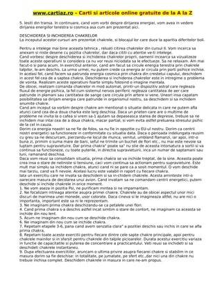 www.cartiaz.ro – Carti si articole online gratuite de la A la Z
5. Iesiti din transa. In continuare, cand vom vorbi despre dirijarea energiei, vom avea in vedere
dirijarea energiilor terestra si cosmica asa cum am prezentat aici.
DESCHIDEREA SI INCHIDEREA CHAKRELOR
La inceputul acestor cursuri am prezentat chakrele, si blocajul lor care duce la aparitia diferitelor boli.
Pentru a intelege mai bine aceasta tehnica , reluati citirea chakrelor din cursul II. Vom incerca sa
anexam si niste desene cu pozitia chakrelor, dar daca cititi cu atentie ve-ti intelege.
Cand vorbesc despre deschiderea si inchiderea chakrelor proprii, oamenii incearca sa vizualizeze
toate aceste operatiuni si considera ca nu vor reusi niciodata sa le efectueze. Sa ne relaxam. Am mai
facut-o si pana acum. In exercitiul anterior, cand am facut sa circule energia terestra prin chakrele
talpilor, le-am deschis. La urma urmei, nu putem crede ca energia ar circula prin porti psihice inchise.
In acelasi fel, cand facem sa patrunda energia cosmica prin chakra din crestetui capului, deschidem
in acest fel cea de a saptea chakra. Deschiderea si inchiderea chakrelor este in intregime o problema
de vointa. Realizam aceste operatiuni foarte simplu folosind o imagine mentala.
De obicei, realizam comanda chakrelor m mod automat, printr-un dispozitiv astral care regleaza
fluxul de energie psihica, la fel cum sistemul nervos periferic regleaza cantitatea de aer care
patrunde in plamani sau cantitatea de sange care circula prin artere si vene. Uneori insa capatam
posibilitatea sa dirijam energia care patrunde in organismul nostru, sa deschidem si sa inchidem
anumite chakre.
Cand am inceput sa vorbim despre chakre am mentionat o situatie delicata in care ne putem afla
atunci cand cea de-a doua charka este larg deschisa. Daca un prieten care are o multime de
probleme ne invita la o cafea si vrem sa-1 ajutam sa depaseasca starea de depresie, trebuie sa ne
inchidem mai intai cea de a doua chakra, macar partial, si vom evita astfel preluarea stresului psihic
de la cel in cauza.
Dorim ca energia noastri sa ne fie de folos, sa nu fie in opozitie cu EU-ul nostru. Dorim ca centrii
nostri energetici sa functioneze in conformitate cu situatia data. Daca o perioada indelungata reusim
cu greu sa ne descurcam, pierzandu-ne locul de munca, venitul, umbland flamanzi, iar apoi, intr-o
buna zi, primim o suma mare de bani, seful ne trimite un buchet de flori etc., nu mai este nevoie sa
luptam pentru supravietuire. Dar prima chakra" poate sa" nu stie de aceasta intorsatura a sortii si va
continua sa functioneze, cu toate puterile, in directia supravietuirii, inca un numar de saptamani sau
luni, ramanand deschisa.
Daca vom reusi sa consolidam situatia, prima chakra se va inchide treptat, de la sine. Aceasta poate
crea insa o stare de neliniste si tensiune, caci vom continua sa actionam pentru supravietuire. Este
mult mai simplu sa inchidem chakra, atunci cand ni se pare ca a sosit momentul. O vom deschide
mai tarziu, cand va fi nevoie. Acelasi lucru este valabil in raport cu fiecare chakra.
lata un exercitiu care ne invata sa deschidem si sa in-chidem chakrele. Acesta aminteste intr-o
oarecare masura de decolarea unui avion. Cand invatam sa ne comandam centrii energetici, putem
deschide si inchide chakrele in orice moment.
1. Ne vom aseza in pozitia Psi, ne purificam mintea si ne impamantam.
2. Ne focalizam intreaga atentie asupra primei chakre. Chakrele au de obicei aspectul unor mici
discuri de marimea unei monede, usor colorate. Daca cineva si le imagineaza altfel, nu are nici o
importanta, important este sa ni le reprezentam.
3. Ne imaginam prima chakra deschizandu-se ca petalele unei flori.
4. Cand prima chakra s-a deschis astfel incat simtim o stare de contort, ne imaginam ca aceasta se
inchide din nou lent.
5. Acum ne imaginam din nou cum se deschide chakra.
6. Ne imaginam din nou cum se inchide chakra.
7. Repetam etapele 3-6, pana cand avem senzatia clara" a pozitiei deschis sau inchis in care se afla
prima chakra,
8. Repetam toate aceste exercitii pentru fiecare dintre cele sapte chakre principale, apoi pentru
chakrele mainilor si in sfarsit pentru chakrele din talpile picioarelor. Durata acestui exercitiu variaza
in functie de capacitatile si puterea de concentrare a practicantului. Veti reusi sa inchideti si sa
deschideti chakrele instantaneu.
9. Dupa efectuarea exercitiilor, aruncam o ultima privire asupra fiecarei chakre si stabilim in ce
masura dorim sa fie deschise: in totalitate, pe jumatate, pe sfert etc.,dar nici una din chakre nu
trebuie inchisa complet. Deschidem chakrele in masura in care ne-am propus.
 