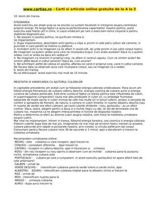 www.cartiaz.ro – Carti si articole online gratuite de la A la Z
10. Iesim din transa.
STAGNAREA
Acest exercitiu are drept scop sa ne anunte ca suntem focalizati in intregime asupra controlului
propriei energii. Pe langa faptul ca ajuta la perfectionarea capacitatilor noastre psihice, acest
exercitiu este foarte util in citire, in cazul vindecarii pe care o exercitam extra corporal si pentru
stabilirea diagnosticului.
1. Ne asezam in pozitia psihica, ne purificam mintea si
ne impamantam.
2. Dupa impamantare, deschidem ochii pentru o clipa si privim in cele patru colturi ale camerei, in
punctele in care peretii se imbina cu plafonul.
3. Inchidem ochii si ne imaginam ca ne aflam in acesl colt, de unde privim in jos catre corpul nostru.
Ne imaginam ca putem vedea aura care ne inconjoara trupul. Cum arata aceasta? Daca nu o putem
vedea, cum ar arata ea daca am vedea-o?
4. Ne imaginam ca revenim in propriul corp, ne aflam in centrul capului. Cum ne simtim acolo? Ne
simtim altfel decat in coltul camerei? Daca da, cum anume?
5. Ne schimbam astfel de cateva ori pozitia, aflandu-ne cand in propriul corp, cand in coltul camerei.
De fiecare data va observati aura care inconjoara corpul, sau va imaginati ca o vedeti.
6. lesim din trartsa.
Nu se efectueaza" acest exercitiu mai mult de 15 minute.
MEDITATIA SI VINDECAREA CU AJUTORUL CULORILOR
In capitolele precedente am aratat cum se foloseste energia colorata vindecatoare. Pana acum am
folosit energia Pamantului de culoare cafeniu deschis, energia cosmica de culoare aurie si energia
curativa de culoare portocalie. Este bine cunoscut faptul ca starea psihica este influentata de culori;
In supermagazine cumparatorii cauta mai ales produsele in culori vii, cu ambalaje frumoase;
saloanele de moda veche in culori inchise de cele mai multe ori in tonuri cafenii, produc o senzatie de
confort si apropiere de Pamant, de natura; o camera m culori linistite, in nuante albastru deschis (sau
in nuante de verde) are efect calmant, pe cand culorile stridente - rosu, portocaliu - au un efect
contrar. Daca, seara, alegem pentru a doua zi o rochie negru cu alb, iar dis-de-dimineata una de
culoare roz, inseamna ca ne alegem imbracaminlea in functie de dispozitia noastra.
Pentru a determina ce efect au diverse culori asupra noastra, vom trece la meditatia urmatoare
asupra culorii.
Mai intai ne impamantam. Intram in transa, folosind energia terestra, cea cosmica si energia colorata.
Folosim culorile dupa lista de mai jos, imaginandu-ne mai intai pe ecranul nostru mental ca aceasta
culoare patrunde prin talpile si picioarele noastre, prin crestet, si circula astfel prin tot corpul.
Consumam pentru fiecare culoare intre 30 de secunde si 1 minut, apoi o decoloram si trecem la
culoarea urmatoare.
Recomandam urmatoarea ordine:
NEGRU - este culoarea cu care incepem, apoi trecem la
CENUSIU - constatam diferenta. Apoi trecem la
CAFENIU - incepem in cafeniu-deschis, apoi il intunecam si urmeaza
ROSU - din nou incepem cu rosu-aprins si observam cum se inchide culoarea pana la purpuriu
inchis. Urmatoarea culoare este
PORTOCALIU - culoare pe care o cunoastem. in acest exercitiu portocaliul ne apare diferit fata de
cele anterioare?
GALBEN - urmat de
VERDE DESCHIS - intensificam culoarea pana la verde intens si verde inchis, apoi
ALBASTRU AZURIU - intensificam culoarea treptat pana la albastru inchis si trecem la
ROZ - urmat de
MOV - intensificam nuanta pana la
INDIGO - urmeaza culoarea
AURIU - dupa auriu trecem la
 