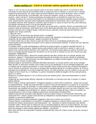 www.cartiaz.ro – Carti si articole online gratuite de la A la Z
iubire. In nici un caz nu ne vom reprosa ceea ce am fost, suntem sau vom fi. In schimb ne vom
convinge ca orice decizie de schimbare este un cadou pe care ni-l facem, si oricum am fi, esenta
noastra lucreaza pentru noi. Daca avem anumite trasaturi care ne pot fi de ajutor, este un motiv
suficient de serios pentru a le dezvolta, dar numai din aceasta" cauza si nu pentru ca acum
suntem ,,putin mai buni". Exista numeroase procedee pentru a transforma corpul din nou intr-o
realitate, trasatura lor comuna fiind faptul ca se realizeaza concentrarea atentiei asupra intregului
corp. Scopul acestui exercitiu este focalizarea capacitatii de concentrare, deci il vom executa cu
acuratete maxima. Vom observa cu atentie ceea ce facem si, daca ne iesim din fire, vom retine pe
cat posibil momentul exact si ce anume gandim atunci.
Exercitiile sunt simple si amuzante. Curaj! Dar aici se ascunde o capcana. Pentru ca exercitiile sunt
simple si atat de amuzante, este foarte usor sa fie efectuate automat, fara sa le dam nici o atentie.
Fiecare exercitiu are o singura etapa. Lista de mai jos cuprinde o serie de exercitii diferite si nu
etapele unui singur exercitiu.
1. Mancati ceva.
2. Faceti sex in orice forma sau dansati ritmic, la alegere.
3. Mergeti pe jos. Este deosebit de util pentru corpul real, deoarece orienteaza atentia asupra
chakrelor de pe talpile picioarelor, legate nemijlocit de Pamant.
4. Faceti o baie sau un dus. Dusul cu apa rece face minuni in cunoasterea propriului corp.
Corpul poate avea procedeul lui propriu care il ajuta la mentinerea realitatii. in acesf caz vom efectua
acest procedeu.
In aceasta carte nu este intamplatoare referirea la propriul spatiu, la spatiul celorlalti oameni, la
ramanerea in spatiul propriu. Spatiul nostru este propriul nostru corp fizic si astral, in care nu se
poate simti comod nimeni altcineva. Din nefericire, unii lncalca acest spatiu al nostru, fie pentru ca
vor sa ne atraga atentia asupra lor, fie pentru ca vor sa intre in contact cu noi intr-o forma sau alta
(telepatie, teleghidare).
Folosind un termen psihic, denumim aceste pretentii ale altor oameni de a ne atrage atentia prin
termenul ,,legaturi". Clarvazatorii pot vedea fluxurile de energie care ies din chakre si realizeaza
legatura intre noi si o alta persoana. Nu este obligatoriu sa vedem aceste legaturi. Putem sa ne dam
seama si sa le simtim ca ele exista.
Acestea leaga in permanenta chakrele diferitelor persoane; nu exista oameni care sa fie complet
liberi de ele. In exercitiul urmator vom invata cum sa ne amplasam si sa ne retragem legaturile, care
nu trebuie sa ne invaluie permanent, in mod inevitabil. Daca suntem prinsi de o multime de legaturi,
vom fi nevoiti sa actionam mai mult cu energia altor persoane decat cu a noastra proprie. Ar fi insa o
greseala sa ne plangem ca suntem legati de cineva, ca niste prizonieri, sau sa credem ca cel care ne-
a legal ne face vreun rau. In realitate, nu putem receptiona astfel de legaturi de la o alta persoana,
daca nu o dorim.
Nimeni nu va poate agresa in nici un fel din punct de vedere psihic, daca dumneavoastra nu doriti
acest lucru.
Legaturile au insemnatate diferita, depinde ce informatie s-a transmis prin ele, si produc in chakre
efecte diferite.
Prima chakra, central supmvietuirii. O legatura plasata in acest centru inseamna: ,,Vreau sa ma ajuti
sa supravietuiesc." Poate ascunde pericole in cazul in care cei doi oameni nu au ajuns la un acord clar
privind linia de urmat, de exemplu, un copil plaseaza o astfel de legatura in centrul de supravietuire
al parintilor sau adultilor din jurul sau. Daca avem un prieten bolnav sau ranit, pe care il ingrijim, intre
noi exista o intelegere privind faptul ca", pentru o anumita cerioada de timp, vrem sa il ajutam sa
supravietuiasca si se va crea o legatura puternica" pe perioada convalescentei.
Legatura pornita de la prieten este plasata in prima noastra chakra si ne transmite informatia ,,am
nevoie de tine". Uneori, putem avea dorinta sa indepartam aceasta legatura si sa revizuim natura
relatiilor cu persoana respectiva.
Atentie! Nimeni nu poate sa plaseze o legatura, daca noi nu dorim sa o primim.
A doua chakra, A sexualitatii si a emotiilor. O legatura plasata in a doua chakra inseamna fie: ,,Simt o
atractie de interes sexual penlru dumneavoastra", fie: ,,Acordati-mi sprijin emotional, dati atentie
emotiilor mele." Putem dori sa inlaturam sau nu aceasta legatura, daca nu ne face placere, sau sa o
pastram. Este insa mai bine sa inlaturam o legatura emotionala din aceasta chakra, deoarece poate
priva de energie si este insotita adesea de vibratia ,,necesitatii".
Este mult mai bine sa raspundem nevoilor emotionale ale cuiva din chakra inimii, decat din cea de-a
doua chakra.
 