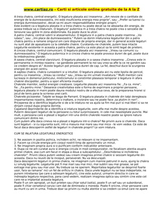 www.cartiaz.ro – Carti si articole online gratuite de la A la Z
A treia chakra, central energetic. O legatura plasata aici inseamna: ,,Am nevoie de o canlitate de
energie de la dumneavoastra, imi este insuficienta energia mea proprie", sau: ,,Prefer sa luerez cu
energia dumneavoastra', decat sa-mi asum responsabilitatea energiei proprii,"
Este evident ca o legatura plasata in a treia chakra nu poate decat sa ne absoarba din energie, de
aceea trebuie sa o inlaturam. O legatura" puternica m a treia chakra ne poate crea o senzatie de
tensiune sau golire In zona abdominala. Ea poate duce la ulcer.
A patra chakra, central iubirii si atasamentului. O legatura in a patra chakra poate insemna: ,,Va
iubesc", sau: ,.lmi place de dumneavoastra." Putem sa dorim inlaturarea legaturilor din a patra
chakra pentru a ramane singurul om care dispune de propria energie, dar in general aceste legaturi
nu sunt atat de apasatoare ca la celelalte chakre. Curatandu-ne chakrele, putem lasa intacte
Legaturile existente in aceasta a patra chakra, pentru ca este placut sa te simti legat de prieteni.
A cincea chakra, centrul comunicarii. O legatura plasata aici inseamna: ,,Vreau sa comunic cu
dumneavoastra." O Iegatura puternica in a cincea chakra ne poate provoca dureri de gat, poate duce
la imbolnavirea glandei.
A sasea chakra, central clarviziunii. O legatura plasata in a sasea chakra inseamna: ,,Cineva este in
permanenta in mintea noastra - se gandeste permanent la noi sau vrea sa afle la ce ne gandim sau
ce credem despre el." Aceste legaturi pot provoca dureri de cap. La fel, deochiul duce la scurgerea
energiei din acest centru.
A saptea chakra, chakra cunoasterii si a intuitiei. O legatura plasata aici nu este lipsita de pericol,
pentru ca inseamna: ,,Vreau sa conduc" sau ,,Vreau sa imi urmati invatatura." Multi mentori care
lucreaza in domeniul psihicului, misticismului si constiintei plaseaza temporar o legatura in afara
chakrei discipolilor, pentru a spori eficienta invatarii.
Chakrele mainilor, sediul energiei creatoare. Legaturile plasate aici inseamna fie: ,,Fa ca. mine",
fie: ,,Fa pentru mine." Deoarece creativitatea este o forma de exprimare a propriei persoane,
legatura plasata in maini poate dauna modului nostru de a efectua ceva, de la prepararea hranei si
jocul de tenis pana la scrierea unei carti.
Chakrele picioarelor. Talpile se leaga de Pamant. O legatura plasata in chakrele din talpi deregleaza
impamantarea noastra, determina o inaltare, o inviorare sau ne poate face ,sa plutim in nori".
Priceperea de a identifica legaturile si de a le inlatura ne va ajuta sa fim mai puri si mai liberi si sa ne
dirijam corpul dupa propria dorinta.
Capatand deprinderile de a identifica si inlatura legaturile, vom afla mai multe despre acestea.
Puterm descoperi legaturi de la persoane cu totul surprinzaoare, in cele mai neasteptate puncte. Mai
mult, o persoana care a plasat o legaturi intr-una dintre chakrele noastre poate sa ignore natura
comunicarii dintre noi.
Cum putem afla daca cineva ne-a plasat o legatura intr-o chakra? Ne privim aura si chakrele. Daca
sunt legaturi - si cu siguranta sunt, intr-o masura mai mare sau mai mica - le vom vedea. Ce este de
facut daca descoperim astfel de legaturi in chakrele proprii? Le vom inlatura.
CUM SE INLATURA LEGATURILE ENERGETICE
1. Ne asezam in pozitia psihica, inchidem ochii, ne relaxam si ne impamantam.
2. Facem sa circule energia prin corpul nostril timp de aproximativ un minut.
3. Ne imaginam propria aura si o purificam conform indicatiilor anterioare.
4. Dupa ce ne-am curatat aura si energia circula in mod corespunzator, ne focalizam atentia asupra
primei chakre, asa cum am facut in etapa a doua a subcapitolului: ,,Deschiderea si inchiderea
chakrelor". Privim (daca putem vedea) sau cream imaginea primei chakre si sesizam legaturile din
aceasta. Daca nu reusiti de la inceput, perseverati. Nu va descurajati.
Daca descoperim legaturi in prima chakra, ne imaginam cum mainiie patrund in aura, ajung la chakra
s,i smulg legaturile. Legaturile pot fi mai mari sau mai mici, mai subtiri sau mai groase, se pot
extrage mai greu sau mai usor. Nu trebuie sa ne speriem. Majoritatea legaturilor se desprind foarte
usor, fara sa ramana" nici un fel de orificiu in chakra. Daca unele legaturi nu se lasa indepartate, ne
punem intrebarea (pe care o adresam legaturii), cine este autorul, urmarim directia in care se
indreapta legatura respectiva, pana cand vedem, realizam imaginea optica sau simtim cine este cel
care ne-a implantat aceasta legatura.
Poate fi un om apropiat, un bun prieten sau chiar sotul (sotia), poate fi un sef sau un subordonat,
poate fi chiar cersetorul caruia i-am dat de dimineata o moneda. Poate fi oricine, chiar persoane care
au murit cu ani in urma. Trebuie doar sa privim cu multa atentie si sa credem ca omul care ne apare
 