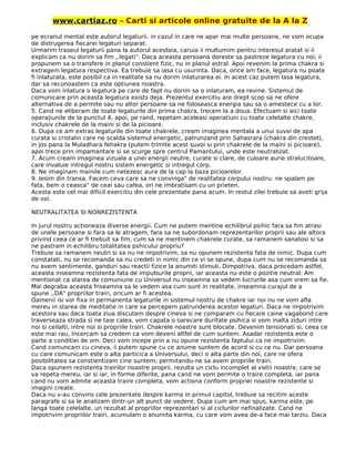www.cartiaz.ro – Carti si articole online gratuite de la A la Z
pe ecranul mental este autorul legaturii. in cazul in care ne apar mai multe persoane, ne vom ocupa
de distrugerea fiecarei legaturi separat.
Urmarim traseul legaturii pana la autorul acesteia, caruia ii multumim pentru interesul aratat si ii
explicam ca nu dorim sa fim ,,legati". Daca aceasta persoana doreste sa pastreze legatura cu noi, ii
propunem sa o transfere in planul constient fizic, nu in planul astral. Apoi revenim la prima chakra si
extragem legatura respectiva. Ea trebuie sa iasa cu usurinta. Daca, orice am face, legatura nu poate
fi inlaturata, este posibil ca in realitate sa nu dorim inlaturarea ei. In acest caz putem lasa legatura,
dar sa recunoastem ca este optiunea noastra.
Daca vom inlatura o legatura pe care de fapt nu dorim sa o inlaturam, ea revine. Sistemul de
comunicare prin aceasta legatura exists deja. Prezentul exercitiu are drept scop sa ne ofere
alternativa de a permite sau nu altor persoane sa ne foloseasca energia sau sa o amestece cu a lor.
5. Cand ne eliberam de toate legaturile din prima chakra, trecem la a doua. Efectuam si aici toate
opera|iunile de la punctul 4, apoi, pe rand, repetam aceleasi operatiuni cu toate celelalte chakre,
inclusiv chakrele de la maini si de la picioare.
6. Dupa ce am extras legaturile din toate chakrele, cream imaginea mentala a unui suvoi de apa
curata si cristalin care ne scalda sistemul energetic, patrunzand prin Sahasrara (chakra din crestet),
in jos pana la Muladhara fehakra (putem trimite acest suvoi si prin chakrele de la maini si picioare),
apoi trece prin impamantare si se scurge spre centrul Pamantului, unde este neutralizat.
7. Acum cream imaginea vizuala a unei energii neutre, curate si clare, de culoare aurie stralucitoare,
care invaluie intregul nostru sistem energetic si intregul corp.
8. Ne imaginam mainile cum netezesc aura de la cap la baza picioarelor.
9. Iesim din transa. Facem ceva care sa ne convinga" de realitatea corpului nostru: ne spalam pe
fata, bem o ceasca" de ceai sau cafea, ori ne imbratisam cu un prieten.
Acesta este cel mai dificil exercitiu din cele prezentate pana acum. In restul zilei trebuie sa aveti grija
de voi.
NEUTRALITATEA SI NONREZISTENTA
In jurul nostru actioneaza diverse energii. Cum ne putem mentine echilibrul psihic fara sa fim atrasi
de unele persoane si fara sa le atragem, fara sa ne subordonam reprezentarilor proprii sau ale altora
privind ceea ce ar fi trebuit sa fim, cum sa ne mentinem chakrele curate, sa ramanem sanatosi si sa
ne pastram in echilibru totalitatea pshicului propriu?
Trebuie sa ramanem neutri si sa nu ne impotrivim, sa nu opunem rezistenta fata de nimic. Dupa cum
constatati, nu se recomanda sa nu credeti in nimic din ce vi se spune, dupa cum nu se recomanda sa
nu avem sentimente, ganduri sau reactii fizice la anumiti stimuli. Dimpotriva, daca procedam astfel,
aceasta inseamna rezistenta fata de impulsurile proprii, iar aceasta nu este o pozitie neutral. Am
mentionat ca starea de comuniune cu Universul nu inseamna sa vedem lucrurile asa cum vrem sa fie.
Mai degraba aceasta fnseamna sa le vedem asa cum sunt in realitate, inseamna curajul de a
spune ,,DA" propriilor trairi, oricum ar fi acestea.
Oamenii isi vor fixa in permanenta legaturile in sistemul nostru de chakre iar noi nu ne vom afla
mereu in starea de meditatie in care sa percepem patrunderea acestor legaturi. Daca ne impotrivim
acestora sau daca toata ziua discutam despre cineva si ne comparam cu fiecare caine vagabond care
traverseaza strada si ne taie calea, vom capata o oarecare duritate psihica si vom inalta ziduri intre
noi si ceilalti, intre noi si propriile trairi. Chakrele noastre sunt blocate. Devenim tensionati si, ceea ce
este mai rau, Incercam sa credem ca vom deveni altfel de cum suntem. Asadar rezistenta este o
parte a conditiei de om. Deci vom incepe prin a nu opune rezistenta faptului ca ne impotrivim.
Cand comuncam cu cineva, ii putem spune cu ce anume suntem de acord si cu ce nu. Dar persoana
cu care comunicam este o alta particica a Universului, deci o alta parte din noi, care ne ofera
posibilitatea sa constientizam cine suntem, permitandu-ne sa avem propriile trairi.
Daca opunem rezistenta trairilor noastre proprii, rezulta un ciclu incomplet al vietii noastre, care se
va repeta mereu, iar si iar, in forme diferite, pana cand ne vom permite o traire completa, iar pana
cand nu vom admite aceasta traire completa, vom actiona conform propriei noastre rezistente si
imagini create.
Daca nu v-au convins cele prezentate despre karma in primul capitol, trebuie sa recitim aceste
paragrafe si sa le analizam dintr-un alt punct de vedere. Dupa cum am mai spus, karma este, pe
langa toate celelalte, un rezultat al propriilor reprezentari si al ciclurilor nefinalizate. Cand ne
impotrivim propriilor trairi, acumulam o anumita karma, cu care vom avea de-a face mai tarziu. Daca
 